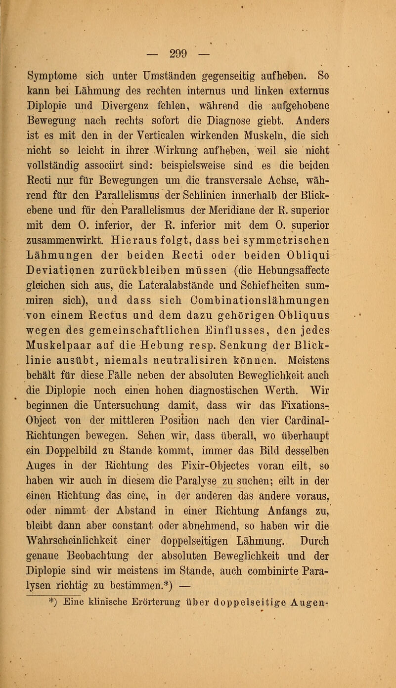 Symptome sich unter Umständen gegenseitig aufheben. So kann bei Lähmung des rechten internus und linken externus Diplopie und Divergenz fehlen, während die aufgehobene Bewegung nach rechts sofort die Diagnose giebt. Anders ist es mit den in der Verticalen wirkenden Muskeln, die sich nicht so leicht in ihrer Wirkung aufheben, weil sie nicht vollständig associirt sind: beispielsweise sind es die beiden Recti nur für Bewegungen um die transversale Achse, wäh- rend für den Parallelismus der Sehlinien innerhalb der Blick- ebene und für den Parallelismus der Meridiane der R. superior mit dem 0. inferior, der R. inferior mit dem 0. superior zusammenwirkt. Hieraus folgt, dass bei symmetrischen Lähmungen der beiden Recti oder beiden Obliqui Deviationen zurückbleiben müssen (die Hebungsaffecte gleichen sich aus, die Lateralabstände und Schiefheiten sum- miren sich), und dass sich Combinationslähmungen von einem Rectus and dem dazu gehörigen Obliquus wegen des gemeinschaftlichen Einflusses, den jedes Muskelpaar aaf die Hebung resp. Senkung der Blick- linie ausübt, niemals neutralisiren können. Meistens behält für diese Fälle neben der absoluten Beweglichkeit auch die Diplopie noch einen hohen diagnostischen Werth. Wir beginnen die Untersuchung damit, dass wir das Fixations- Object von der mittleren Position nach den vier Cardinal- Richtungen bewegen. Sehen wir, dass überall, wo überhaupt ein Doppelbild zu Stande kommt, immer das Bild desselben Auges in der Richtung des Fixir-Objectes voran eilt, so haben wir auch in diesem die Paralyse zu suchen; eilt in der einen Richtung das eine, in der anderen das andere voraus, oder nimmt der Abstand in einer Richtung Anfangs zu, bleibt dann aber constant oder abnehmend, so haben wir die Wahrscheinlichkeit einer doppelseitigen Lähmung. Durch genaue Beobachtung der absoluten Beweglichkeit und der Diplopie sind wir meistens im Stande, auch combinirte Para- lysen richtig zu bestimmen.*) — *) Eine klinische Erörterung über doppelseitige Augen-