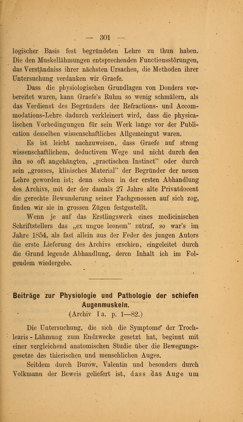 logischer Basis fest begründeten Lehre zu thun haben. Die den Muskellähmungen entsprechenden Functionsstörungen, das Verständniss ihrer nächsten Ursachen, die Methoden ihrer Untersuchung verdanken wir Graefe. Dass die physiologischen Grundlagen von Donders vor- bereitet waren, kann Graefe's Ruhm so wenig schmälern, als das Verdienst des Begründers der Refractions- und Accom- modations-Lehre dadurch verkleinert wird, dass die physica- lischen Vorbedingungen für sein Werk lange vor der Publi- cation desselben wissenschaftliches Allgemeingut waren. Es ist leicht nachzuweisen, dass Graefe auf streng wissenschaftlichem, deductivem Wege und nicht durch den ihn so oft angehängten, „practischen Instinct oder durch sein „grosses, klinisches Material der Begründer der neuen Lehre geworden ist; denn schon in der ersten Abhandlung des. Archivs, mit der der damals 27 Jahre alte Privatdocent die gerechte Bewunderung seiner Fachgenossen auf sich zog, finden wir sie in grossen Zügen festgestellt. Wenn je auf das Erstlingswerk eines medicinischen Schriftstellers das „ex ungue leonem zutraf, so war's im Jahre 1854, als fast allein aus der Feder des jungen Autors die erste Lieferung des Archivs erschien, eingeleitet durch die Grund legende Abhandlung, deren Inhalt ich im Fol- gendem wiedergebe. Beiträge zur Physiologie und Pathologie der schiefen Augenmuskeln. (Archiv la. p. 1—82.) Die Untersuchung, die sich die Symptome' der Troch- learis - Lähmung zum Endzwecke gesetzt hat, beginnt mit einer vergleichend anatomischen Studie über die Bewegungs- gesetze des thierischen und menschlichen Auges. Seitdem durch Buro'w, Valentin und besonders durch Volkmann der Beweis geliefert ist, dass das Auge um