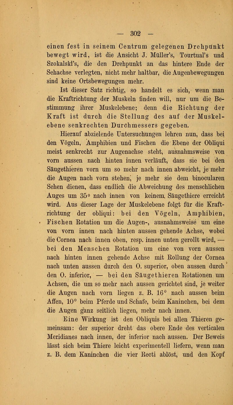 einen fest in seinem Centrum gelegenen Drehpunkt bewegt wird, ist die Ansicht J; Müller's, Tourtual's und Szokalski's, die den Drehpunkt an das hintere Ende der Sehachse verlegten, nicht mehr haltbar, die Augenbewegungen sind keine Ortsbewegungen mehr. Ist dieser Satz richtig, so handelt es sich, wenn man die Kraftrichtung der Muskeln finden will, nur um die Be- stimmung ihrer Muskelebene; denn die Eichtung der Kraft ist durch die Stellung des auf der Muskel- ebene senkrechten Durchmessers gegeben. Hierauf abzielende Untersuchungen lehren nun, dass bei den Vögeln, Amphibien und Fischen die Ebene der Obliqui meist senkrecht zur Augenachse steht, ausnahmsweise von vorn aussen nach hinten innen verläuft, dass sie bei den Säugethieren vorn um so mehr nach innen abweicht, je mehr die Augen nach vorn stehen^ je mehr sie dem binocularen Sehen dienen, dass endlich die Abweichung des menschlichen Auges um 35° nach innen von keinem Säugethiere erreicht wird. Aus dieser Lage der Muskelebene folgt für die Kraft- richtung der obliqui: bei den Vögeln, Amphibien, Fischen Eotation um die Augen-, ausnahmsweise um eine von vorn innen nach hinten aussen gehende Achse, wobei die Cornea nach innen oben, resp. innen unten gerollt wird, — bei den Menschen Eotation um eine von vorn aussen nach hinten innen gehende Achse mit Eollung der Cornea nach unten aussen durch den 0. superior, oben aussen durch den 0. inferior, — bei den Säugethieren Eotationen um Achsen, die um so mehr nach aussen gerichtet sind, je weiter die Augen nach vorn liegen z. B. 16° nach aussen beim Affen, 10° beim Pferde und Schafe, beim Kaninchen, bei dem die Augen ganz seitlich liegen, mehr nach innen. Eine Wirkung ist den Obliquis bei allen Thieren ge- meinsam: der superior dreht das obere Ende des verticalen Meridianes nach innen, der inferior nach aussen. Der Beweis lässt sich beim Thiere leicht experimentell liefern, wenn man z. B. dem Kaninchen die vier Eecti ablöst, und den Kopf