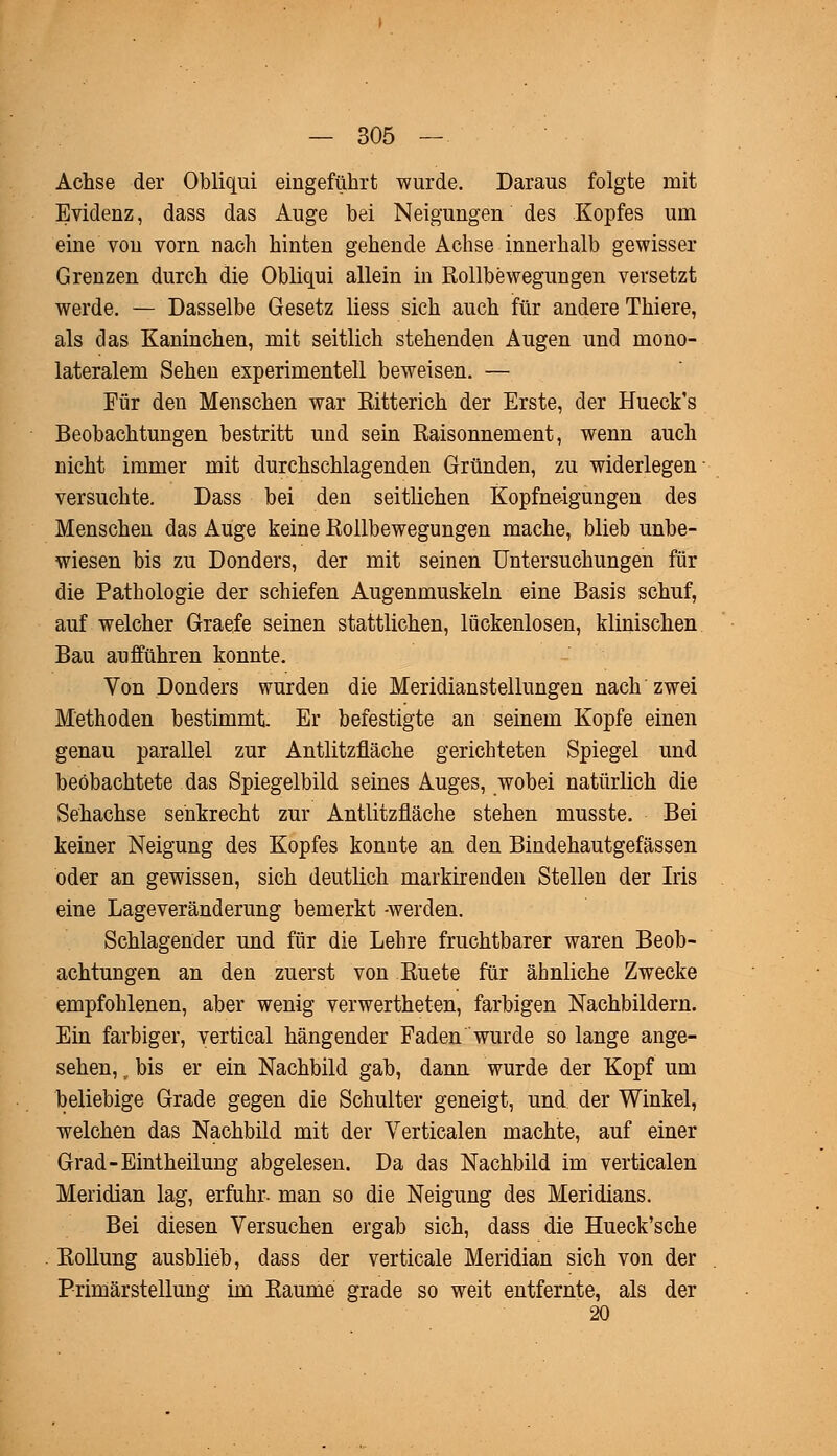 Achse der Obliqui eingeführt wurde. Daraus folgte mit Evidenz, dass das Auge bei Neigungen des Kopfes um eine von vorn nach hinten gehende Achse innerhalb gewisser Grenzen durch die Obliqui allein in Rollbewegungen versetzt werde. — Dasselbe Gesetz Hess sich auch für andere Thiere, als das Kaninchen, mit seitlich stehenden Augen und mono- lateralem Sehen experimentell beweisen. — Für den Menschen war Bitterich der Erste, der Hueck's Beobachtungen bestritt und sein Raisonnement, wenn auch nicht immer mit durchschlagenden Gründen, zu widerlegen versuchte. Dass bei den seitlichen Kopfneigungen des Menschen das Auge keine Rollbewegungen mache, blieb unbe- wiesen bis zu Donders, der mit seinen Untersuchungen für die Pathologie der schiefen Augenmuskeln eine Basis schuf, auf welcher Graefe seinen stattlichen, lückenlosen, klinischen Bau aufführen konnte. Von Donders wurden die Meridianstellungen nach zwei Methoden bestimmt. Er befestigte an seinem Kopfe einen genau parallel zur Antlitzfläche gerichteten Spiegel und beobachtete das Spiegelbild seines Auges, wobei natürlich die Sehachse senkrecht zur Antlitzfläche stehen musste. Bei keiner Neigung des Kopfes konnte an den Bindehautgefässen oder an gewissen, sich deutlich markirenden Stellen der Iris eine Lageveränderung bemerkt -werden. Schlagender und für die Lehre fruchtbarer waren Beob- achtungen an den zuerst von Ruete für ähnliche Zwecke empfohlenen, aber wenig verwertheten, farbigen Nachbildern. Ein farbiger, vertical hängender Faden wurde so lange ange- sehen, , bis er ein Nachbild gab, dann wurde der Kopf um beliebige Grade gegen die Schulter geneigt, und der Winkel, welchen das Nachbild mit der Verticalen machte, auf einer Grad-Eintheilung abgelesen. Da das Nachbild im verticalen Meridian lag, erfuhr- man so die Neigung des Meridians. Bei diesen Versuchen ergab sich, dass die Hueck'sche Rollung ausblieb, dass der verticale Meridian sich von der Primärstellung im Räume grade so weit entfernte, als der 20