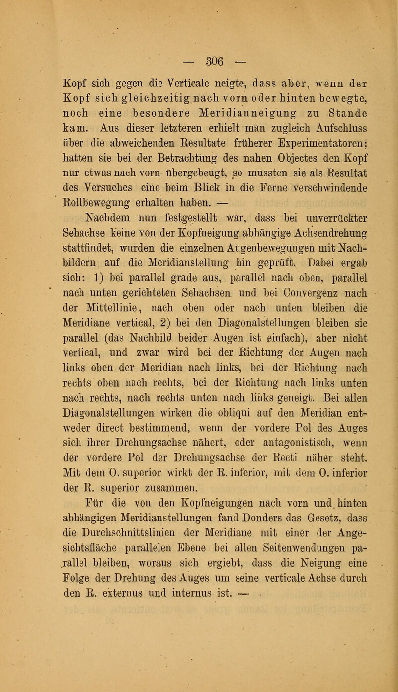 Kopf sich gegen die Verticale neigte, dass aber, wenn der Kopf sich gleichzeitig.nach vorn oder hinten bewegte, noch eine besondere Meridianneigung zu Stande kam. Aus dieser letzteren erhielt man zugleich Aufschluss über die abweichenden Resultate früherer Experimentatoren; hatten sie bei der Betrachtung des nahen Objectes den Kopf nur etwas nach vorn übergebeugt, so mussten sie als Eesultat des Versuches eine beim Blick in die Ferne verschwindende Rollbewegung erhalten haben. — Nachdem nun festgestellt war, dass bei unverrückter Sehachse keine von der Kopfneigung abhängige Achsendrehung stattfindet, wurden die einzelnen Augenbewegungen mit Nach- bildern auf die Meridianstellung hin geprüft. Dabei ergab sich: 1) bei parallel grade aus, parallel nach oben, parallel nach unten gerichteten Sehachsen und bei Convergenz nach der Mittellinie, nach oben oder nach unten bleiben die Meridiane vertical, 2) bei den Diagonalstellungen bleiben sie parallel (das Nachbild beider Augen ist einfach), aber nicht vertical, und zwar wird bei der Richtung der Augen nach links oben der Meridian nach links, bei der Richtung nach rechts oben nach rechts, bei der Richtung nach links unten nach rechts, nach rechts unten nach links geneigt. Bei allen Diagonalstellungen wirken die obliqui auf den Meridian ent- weder direct bestimmend, wenn der vordere Pol des Auges sich ihrer Drehungsachse nähert, oder antagonistisch, wenn der vordere Pol der Drehungsachse der Recti näher steht. Mit dem 0. superior wirkt der R. inferior, mit dein 0. inferior der R. superior zusammen. Für die von den Kopfneigungen nach vorn und hinten abhängigen Meridianstellungen fand Donders das Gesetz, dass die Durchschnittslinien der Meridiane mit einer der Ange- sichtsfläche parallelen Ebene bei allen Seitenwendungen pa- rallel bleiben, woraus sich ergiebt, dass die Neigung eine Folge der Drehung des Auges um seine verticale Achse durch den R. externus und internus ist. —