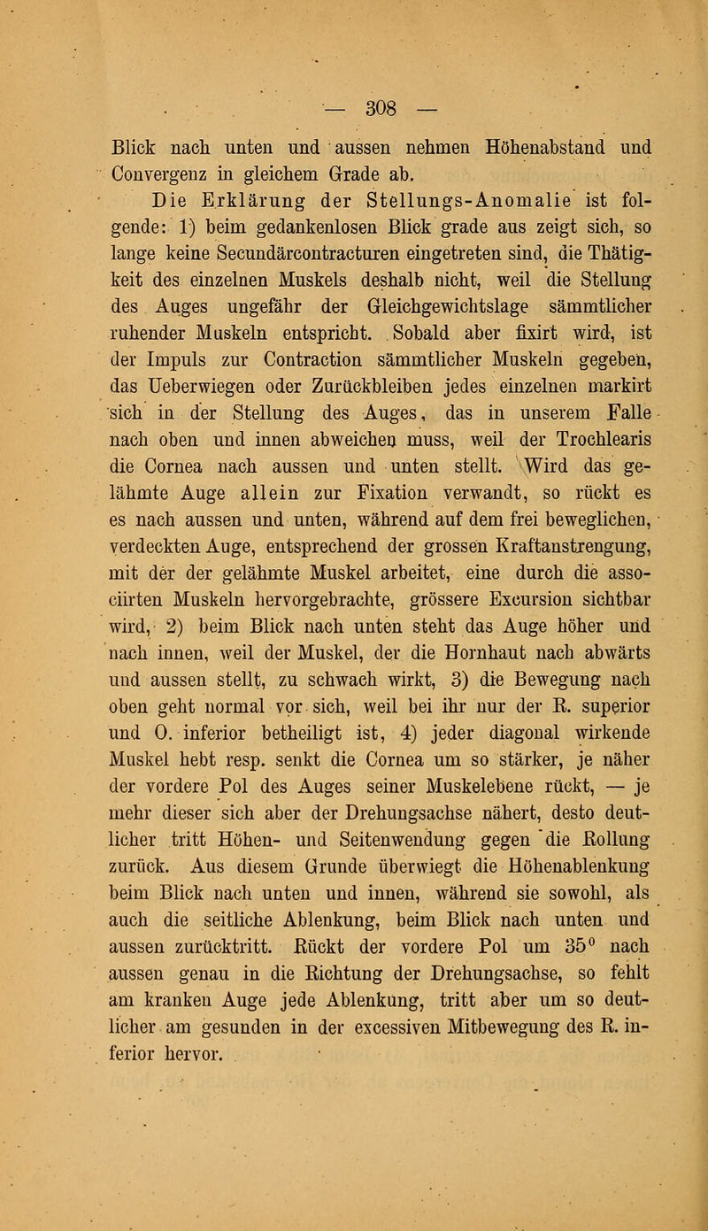 Blick nach unten und aussen nehmen Höhenabstand und Convergenz in gleichem Grade ab. Die Erklärung der Stellungs-Anomalie ist fol- gende: 1) beim gedankenlosen Blick grade aus zeigt sich, so lange keine Secundärcontracturen eingetreten sind, die Thätig- keit des einzelnen Muskels deshalb nicht, weil die Stellung des Auges ungefähr der Gleichgewichtslage sämmtlicher ruhender Muskeln entspricht. Sobald aber fixirt wird, ist der Impuls zur Contraction sämmtlicher Muskeln gegeben, das Ueberwiegen oder Zurückbleiben jedes einzelnen markirt sich in der Stellung des Auges, das in unserem Falle nach oben und innen abweichen muss, weil der Trochlearis die Cornea nach aussen und unten stellt. Wird das ge- lähmte Auge allein zur Fixation verwandt, so rückt es es nach aussen und unten, während auf dem frei beweglichen, verdeckten Auge, entsprechend der grossen Kraftanstrengung, mit der der gelähmte Muskel arbeitet, eine durch die asso- ciirten Muskeln hervorgebrachte, grössere Excursion sichtbar wird, 2) beim Blick nach unten steht das Auge höher und nach innen, weil der Muskel, der die Hornhaut nach abwärts und aussen stellt, zu schwach wirkt, 3) die Bewegung nach oben geht normal vor sich, weil bei ihr nur der E. superior und 0. inferior betheiligt ist, 4) jeder diagonal wirkende Muskel hebt resp. senkt die Cornea um so stärker, je näher der vordere Pol des Auges seiner Muskelebene rückt, — je mehr dieser sich aber der Drehungsachse nähert, desto deut- licher tritt Höhen- und Seitenwendung gegen die Rollung zurück. Aus diesem Grunde überwiegt die Höhenablenkung beim Blick nach unten und innen, während sie sowohl, als auch die seitliche Ablenkung, beim Blick nach unten und aussen zurücktritt, Rückt der vordere Pol um 35° nach aussen genau in die Richtung der Drehungsachse, so fehlt am kranken Auge jede Ablenkung, tritt aber um so deut- licher am gesunden in der excessiven Mitbewegung des R. in- ferior hervor.