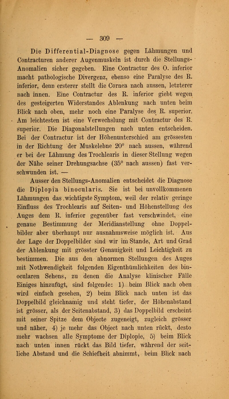 Die Differential-Diagnose gegen Lähmungen und Contracturen anderer Augenmuskeln ist durch die Stellungs- Anomalien sicher gegeben. Eine Contractur des 0. inferior macht pathologische Divergenz, ebenso eine Paralyse des B. inferior, denn ersterer stellt die Cornea nach aussen, letzterer nach innen. Eine Contractur des E. inferior giebt wegen des gesteigerten Widerstandes Ablenkung nach unten beim Blick nach oben, mehr noch eine Paralyse des E. superior. Am leichtesten ist eine Verwechslung mit Contractur des E. superior. Die Diagonalstellungen nach unten entscheiden. Bei der Contractur ist der Höhenunterschied am grossesten in der Eichtung der Muskelebne 20° nach aussen, während er bei der Lähmung des Trochlearis in dieser Stellung wegen der Nähe seiner Drehungsachse (35° nach aussen) fast ver- schwunden ist. t- Ausser den Stellungs-Anomalien entscheidet die Diagnose die Diplopiä binocularis. Sie ist bei unvollkommenen Lähmungen das .wichtigste Symptom, weil der relativ geringe Einfluss des Trochlearis auf Seiten- und Höhenstellung des Auges dem E. inferior gegenüber fast verschwindet, eine genaue Bestimmung der Meridianstellung ohne Doppel- bilder aber überhaupt nur ausnahmsweise möglich ist. Aus der Lage der Doppelbilder sind wir im Stande, Art und Grad der Ablenkung mit grösster Genauigkeit und Leichtigkeit zu bestimmen. Die aus den abnormen Stellungen des Auges mit Notwendigkeit folgenden Eigenthümlichkeiten des bin- ocularen Sehens, zu denen die Analyse klinischer Fälle Einiges hinzufügt, sind folgende: 1) beim Blick nach oben wird einfach gesehen, 2) beim Blick nach unten ist das Doppelbild gleichnamig und steht tiefer, der Höhenabstand ist grösser, als der Seitenabstand, 3) das Doppelbild erscheint mit seiner Spitze dem Objecte zugeneigt, zugleich grösser und näher, 4) je mehr das Object nach unten rückt, desto mehr wachsen alle Symptome der Diplopie, 5) beim Blick nach unten innen rückt das Bild tiefer, während der seit- liche Abstand und die Schiefheit abnimmt, beim Blick nach