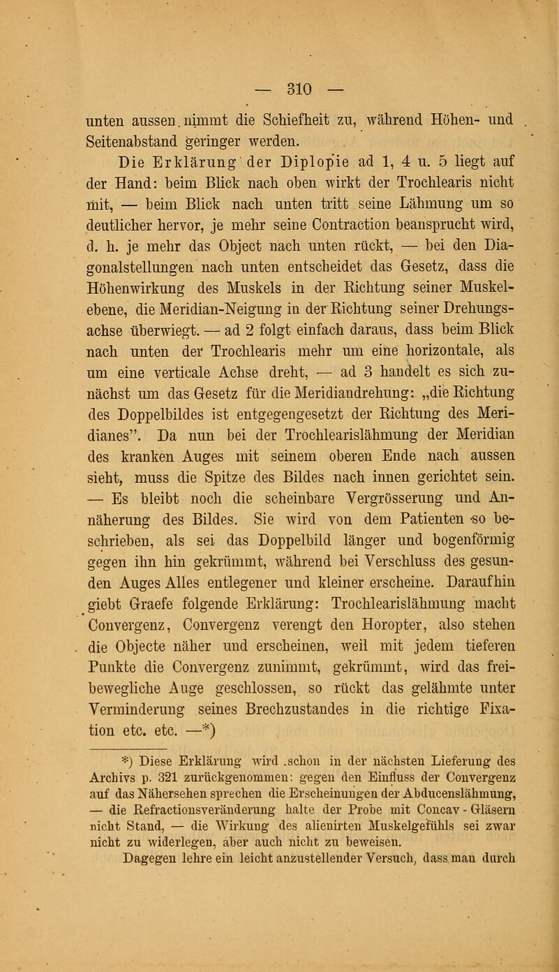 unten aussen. nimmt die Schiefheit zu, während Höhen- und Seitenabstand geringer werden. Die Erklärung der Diplopie ad 1, 4 u. 5 liegt auf der Hand: beim Blick nach oben wirkt der Trochlearis nicht mit, — beim Blick nach unten tritt. seine Lähmung um so deutlicher hervor, je mehr seine Contraction beansprucht wird, d. h. je mehr das Object nach unten rückt, — bei den Dia- gonalstellungen nach unten entscheidet das Gesetz, dass die Höhenwirkung des Muskels in der Sichtung seiner Muskel- ebene, die Meridian-Neigung in der Richtung seiner Drehungs- achse tiberwiegt. — ad 2 folgt einfach daraus, dass beim Blick nach unten der Trochlearis mehr um eine horizontale, als um eine verticale Achse dreht, — ad 3 handelt es sich zu- nächst um das Gesetz für die Meridiandrehung: „die Richtung des Doppelbildes ist entgegengesetzt der Richtung des Meri- dianes. Da nun bei der Tröchlearislähmung der Meridian des kranken Auges mit seinem oberen Ende nach aussen sieht, muss die Spitze des Bildes nach innen gerichtet sein. — Es bleibt noch die scheinbare Vergrösserung und An- näherung des Bildes. Sie wird von dem Patienten -so be- schrieben, als sei das Doppelbild länger und bogenförmig gegen ihn hin gekrümmt, während bei Verschluss des gesun- den Auges Alles entlegener und kleiner erscheine. Daraufhin giebt Graefe folgende Erklärung: Tröchlearislähmung macht Convergenz, Convergenz verengt den Horopter, also stehen die Objecte näher und erscheinen, weil mit jedem tieferen Punkte die Convergenz zunimmt, gekrümmt, wird das frei- bewegliche Auge geschlossen, so rückt das gelähmte unter Verminderung seines Brechzustandes in die richtige Fixa- tion etc. etc. —*) *) Diese Erklärimg- wird .schon in der nächsten Lieferung des Archivs p. 321 zurückgenommen: gegen den Einfiuss der Convergenz auf das Nähersehen sprechen die Erscheinungen der Abducenslähmung, — die Refractionsveränderung halte der Probe mit Concav - Gläsern nicht Stand, — die Wirkung des alienirten Muskelgefühls sei zwar nicht zu widerlegen, aber auch nicht zu beweisen. Dagegen lehre ein leicht anzustellender Versuch, dass.man durch