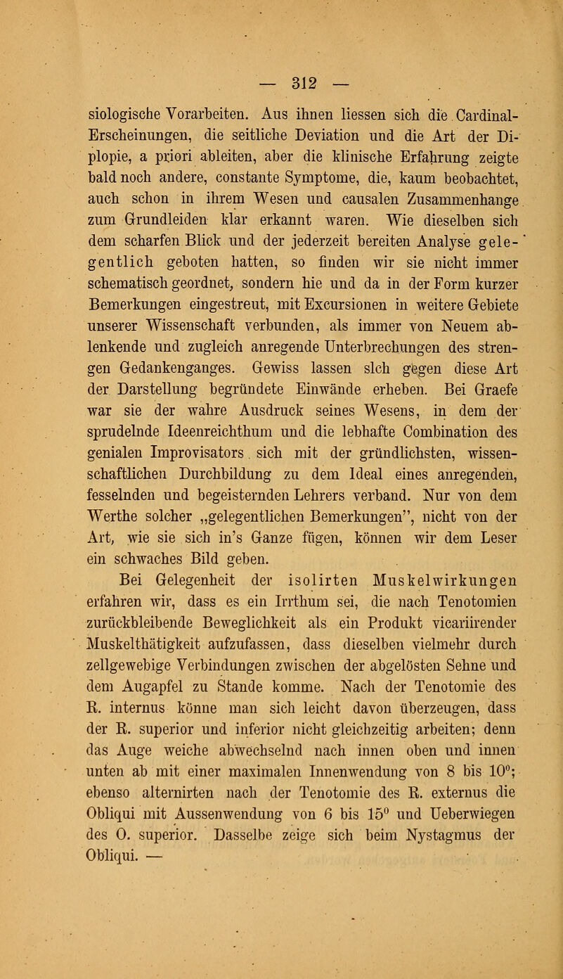 siologische Vorarbeiten. Aus ihnen Hessen sich die. Cardinal- Erscheinungen, die seitliche Deviation und die Art der Di- plopie, a priori ableiten, aber die klinische Erfahrung zeigte bald noch andere, constante Symptome, die, kaum beobachtet, auch schon in ihrem Wesen und causalen Zusammenhange zum Grundleiden klar erkannt waren. Wie dieselben sich dem scharfen Blick und der jederzeit bereiten Analyse gele- gentlich geboten hatten, so finden wir sie nicht immer schematisch geordnet, sondern hie und da in der Form kurzer Bemerkungen eingestreut, mit Excursionen in weitere Gebiete unserer Wissenschaft verbunden, als immer von Neuem ab- lenkende und zugleich anregende Unterbrechungen des stren- gen Gedankenganges. Gewiss lassen sich gegen diese Art der Darstellung begründete Einwände erheben. Bei Graefe war sie der wahre Ausdruck seines Wesens, in dem der sprudelnde Ideenreichthum und die lebhafte Combination des genialen Improvisators. sich mit der gründlichsten, wissen- schaftlichen Durchbildung zu dem Ideal eines anregenden, fesselnden und begeisternden Lehrers verband. Nur von dem Werthe solcher „gelegentlichen Bemerkungen, nicht von der Art, wie sie sich in's Ganze fügen, können wir dem Leser ein schwaches Bild geben. Bei Gelegenheit der isolirten Muskel Wirkungen erfahren wir, dass es ein Irrthum sei, die nach Tenotomien zurückbleibende Beweglichkeit als ein Produkt vicariirender Muskelthätigkeit aufzufassen, dass dieselben vielmehr durch zellgewebige Verbindungen zwischen der abgelösten Sehne und dem Augapfel zu Stande komme. Nach der Tenotomie des R. internus könne man sich leicht davon überzeugen, dass der R. superior und inferior nicht gleichzeitig arbeiten; denn das Auge weiche abwechselnd nach innen oben und innen unten ab mit einer maximalen Innenwendung von 8 bis 10°; ebenso alternirten nach der Tenotomie des R. externus die Obliqui mit Aussenwendung von 6 bis 15° und Ueberwiegen des 0. superior. Dasselbe zeige sich beim Nystagmus der Obliqui. —