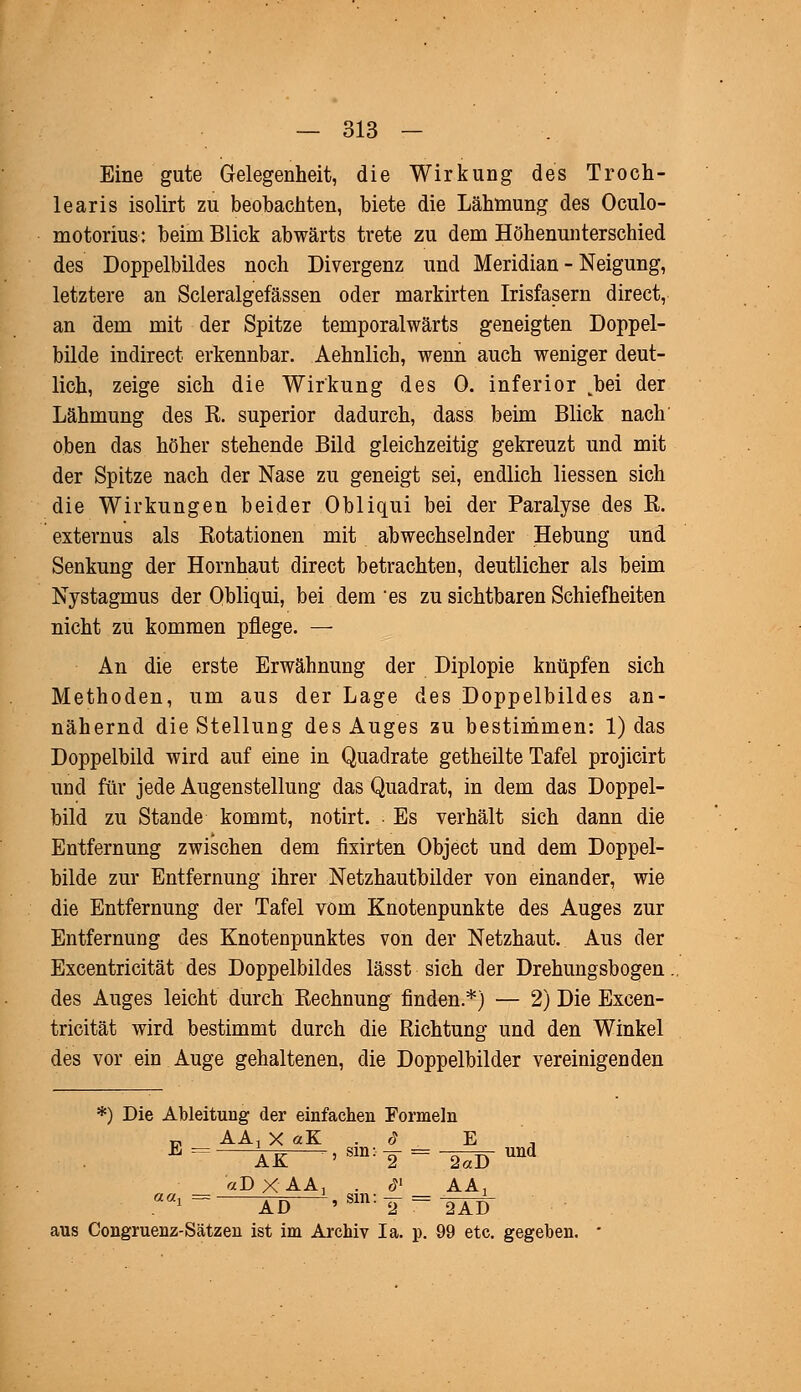 Eine gute Gelegenheit, die Wirkung des Troch- learis isolirt zu beobachten, biete die Lähmung des Oculo- motorius: beim Blick abwärts trete zu dem Höhenunterschied des Doppelbildes noch Divergenz und Meridian - Neigung, letztere an Scleralgefässen oder markirten Irisfasern direct, an dem mit der Spitze temporalwärts geneigten Doppel- bilde indirect erkennbar. Aehnlich, wenn auch weniger deut- lich, zeige sich die Wirkung des 0. inferior Joei der Lähmung des R. superior dadurch, dass beim Blick nach oben das höher stehende Bild gleichzeitig gekreuzt und mit der Spitze nach der Nase zu geneigt sei, endlich Hessen sich die Wirkungen beider Obliqui bei der Paralyse des R. externus als Rotationen mit abwechselnder Hebung und Senkung der Hornhaut direct betrachten, deutlicher als beim Nystagmus der Obliqui, bei dem es zu sichtbaren Schiefheiten nicht zu kommen pflege. — An die erste Erwähnung der Diplopie knüpfen sich Methoden, um aus der Lage des Doppelbildes an- nähernd die Stellung des Auges zu bestimmen: 1) das Doppelbild wird auf eine in Quadrate getheilte Tafel projicirt und für jede Augenstellung das Quadrat, in dem das Doppel- bild zu Stande kommt, notirt. Es verhält sich dann die Entfernung zwischen dem fixirten Object und dem Doppel- bilde zur Entfernung ihrer Netzhautbilder von einander, wie die Entfernung der Tafel vom Knotenpunkte des Auges zur Entfernung des Knotenpunktes von der Netzhaut. Aus der Excentricität des Doppelbildes lässt sich der Drehungsbogen des Auges leicht durch Rechnung finden.*) — 2) Die Excen- tricität wird bestimmt durch die Richtung und den Winkel des vor ein Auge gehaltenen, die Doppelbilder vereinigenden *) Die Ableitung der einfachen Formeln E = ÄK —' sm: T = ~2äD und aDXAA, 6l AA, aa^ ÄD 'Sin:2=OT aus Congruenz-Sätzen ist im Archiv Ia. p. 99 etc. gegeben.