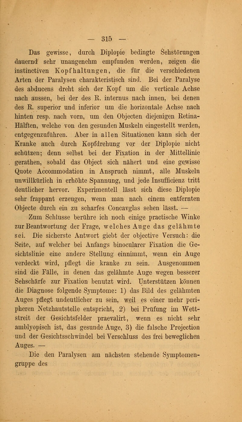 Das gewisse, durch Diplopie bedingte Sehstörungen dauernd sehr unangenehm empfunden werden, zeigen die instinctiven Kopfhaltungen, die für die verschiedenen Arten der Paralysen charakteristisch sind. Bei der Paralyse des abducens dreht sich der Kopf um die verticale Achse nach aussen, bei der des R. internus nach innen, bei denen des R. superior und inferior um die horizontale Achse nach hinten resp. nach vorn, um den Objecten diejenigen Retina- Hälften, welche von den gesunden Muskeln eingestellt werden, entgegenzuführen. Aber in allen Situationen kann sich der Kranke auch durch Kopfdrehung vor der Diplopie nicht schützen; denn selbst bei der Fixation in der Mittellinie gerathen, sobald das Object sich nähert und eine gewisse Quote Accommodation in Anspruch nimmt, alle Muskeln unwillkürlich in erhöhte Spannung, und jede Insufficienz tritt deutlicher hervor. Experimentell lässt sich diese Diplopie sehr frappant erzeugen, wenn man nach einem entfernten Objecte durch ein zu scharfes Concavglas sehen lässt. — Zum Schlüsse berühre ich noch einige practische Winke zur Beantwortung der Frage, welches Auge das gelähmte sei. Die sicherste Antwort giebt der objective Versuch: die Seite, auf welcher bei Anfangs binocularer Fixation die Ge- sichtslinie eine andere Stellung einnimmt, wenn ein Auge verdeckt wird, pflegt die kranke zu sein. Ausgenommen sind die Fälle, in denen das gelähmte Auge wegen besserer Sehschärfe zur Fixation benutzt wird. Unterstützen können die Diagnose folgende Symptome: 1) das Bild des gelähmten Auges pflegt undeutlicher zu sein, weil es einer mehr peri- pheren Netzhautstelle entspricht, 2) bei Prüfung im Wett- streit der Gesichtsfelder praevalirt, wenn es nicht sehr amblyopisch ist, das gesunde Auge, 3) die falsche Projection und der Gesichtsschwindel bei Verschluss des frei beweglichen Auges. — Die den Paralysen am nächsten stehende Symptomen- gruppe des