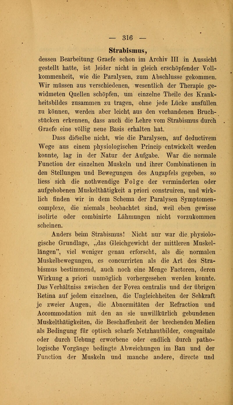 Strabismus, dessen Bearbeitung Graefe schon im Archiv III in Aussicht gestellt hatte, ist leider nicht in gleich erschöpfender Voll- kommenheit, wie die Paralysen, zum Abschlüsse gekommen. Wir müssen aus verschiedenen, wesentlich der Therapie ge- widmeten Quellen schöpfen, um einzelne Theile des Krank- heitsbildes zusammen zu tragen, ohne jede Lücke ausfüllen, zu können, werden aber leicht aus den vorhandenen Bruch- stücken erkennen, dass auch die Lehre vom Strabismus durch Graefe eine völlig neue Basis erhalten hat. Dass dieselbe nicht, wie die Paralysen, auf deductivem Wege aus einem physiologischen Princip entwickelt werden konnte, lag in der Natur der Aufgabe. War die normale Function der einzelnen Muskeln und ihrer Combinationen in den Stellungen und Bewegungen des Augapfels gegeben, so Hess sich die nothwendige Folge der verminderten oder aufgehobenen Muskelthätigkeit a priori construiren, und wirk- lich finden wir in dem Schema der Paralysen Symptomen- complexe, die niemals. beobachtet sind, weil eben gewisse isolirte oder combinirte Lähmungen nicht vorzukommen scheinen. Anders beim Strabismus! Nicht nur war die. physiolo- gische Grundlage, „das Gleichgewicht der mittleren Muskel- längen, viel weniger genau erforscht, als die normalen Muskelbewegungen, es concurrirten als die Art des Stra- bismus bestimmend, auch noch eine Menge Factoren, deren Wirkung a priori unmöglich vorhergesehen werden konnte. Das Verhältniss zwischen der Fovea centralis und der übrigen Ketina auf jedem einzelnen, die Ungleichheiten der Sehkraft je zweier Augen, die Abnormitäten der Kefraction und Accommodation mit den an sie unwillkürlich gebundenen Muskelthätigkeiten, die Beschaffenheit der brechenden Medien als Bedingung für optisch scharfe Netzhautbilder, congenitale oder durch Uebung erworbene oder endlich durch patho- logische Vorgänge bedingte Abweichungen im Bau und der Function der Muskeln und manche andere, directe und