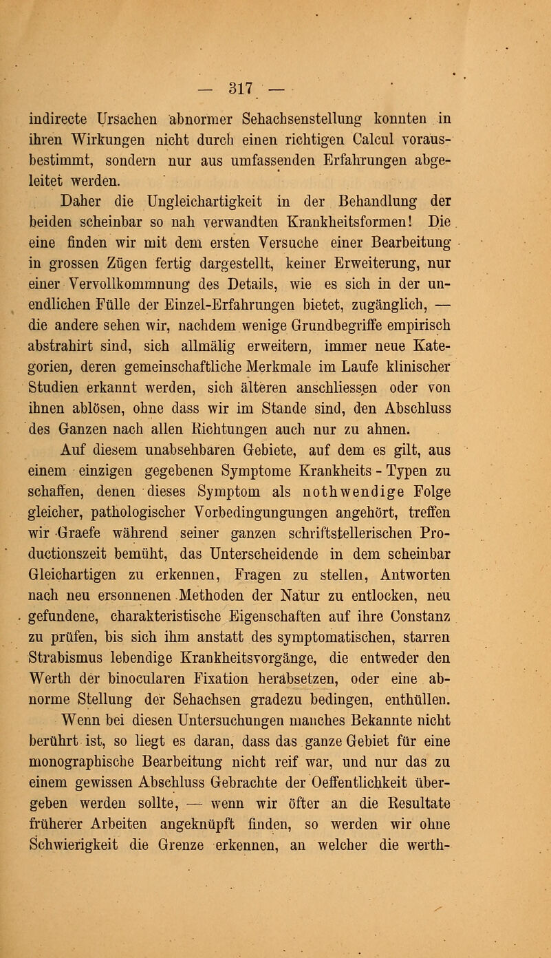 indirecte Ursachen abnormer Sehachsenstellung konnten in ihren Wirkungen nicht durch einen richtigen Calcul voraus- bestimmt, sondern nur aus umfassenden Erfahrungen abge- leitet werden. Daher die Ungleichartigkeit in der Behandlung der beiden scheinbar so nah verwandten Krankheitsformen! Die eine finden wir mit dem ersten Versuche einer Bearbeitung in grossen Zügen fertig dargestellt, keiner Erweiterung, nur einer Vervollkommnung des Details, wie es sich in der un- endlichen Fülle der Einzel-Erfahrungen bietet, zugänglich, — die andere sehen wir, nachdem wenige Grundbegriffe empirisch abstrahirt sind, sich allmälig erweitern, immer neue Kate- gorien, deren gemeinschaftliche Merkmale im Laufe klinischer Studien erkannt werden, sich älteren anschliessen oder von ihnen ablösen, ohne dass wir im Stande sind, den Abschluss des Ganzen nach allen Richtungen auch nur zu ahnen. Auf diesem unabsehbaren Gebiete, auf dem es gilt, aus einem einzigen gegebenen Symptome Krankheits - Typen zu schaffen, denen dieses Symptom als nothwendige Folge gleicher, pathologischer Vorbedingungungen angehört, treffen wir Graefe während seiner ganzen schriftstellerischen Pro- ductionszeit bemüht, das Unterscheidende in dem scheinbar Gleichartigen zu erkennen, Fragen zu stellen, Antworten nach neu ersonnenen Methoden der Natur zu entlocken, neu gefundene, charakteristische Eigenschaften auf ihre Constanz zu prüfen, bis sich ihm anstatt des symptomatischen, starren Strabismus lebendige Krankheitsvorgänge, die entweder den Werth der binocularen Fixation herabsetzen, oder eine ab- norme Stellung der Sehachsen gradezu bedingen, enthüllen. Wenn bei diesen Untersuchungen manches Bekannte nicht berührt ist, so liegt es daran, dass das ganze Gebiet für eine monographische Bearbeitung nicht reif war, und nur das zu einem gewissen Abschluss Gebrachte der Oeffentlicbkeit über- geben werden sollte, — wenn wir öfter an die Resultate früherer Arbeiten angeknüpft finden, so werden wir ohne Schwierigkeit die Grenze erkennen, an welcher die werth-