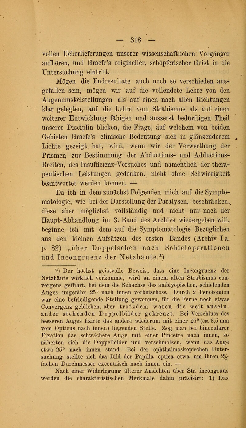 vollen Ueberlieferungen unserer wissenschaftlichen. Vorgänger . aufhören, und Graefe's origineller, schöpferischer Geist in die Untersuchung eintritt. Mögen die Endresultate auch noch so verschieden aus- gefallen sein, mögen wir auf die vollendete Lehre von den Augenmuskelstellungen als auf einen nach allen Eichtungen Mar gelegten, auf die Lehre vom Strabismus als auf einen weiterer Entwicklung fähigen und äusserst bedürftigen Theil unserer Disciplin blicken, die Frage, auf welchem von beiden Gebieten Graefe's clinische Bedeutung sich in glänzenderem Lichte gezeigt, hat, wird, wenn wir der Verwerthung der Prismen zur Bestimmung der Abductions- und Adductions- Breiten, des Insufficienz-Versuches und namentlich der thera- peutischen Leistungen gedenken, nicht ohne Schwierigkeit beantwortet werden können. — Da ich in dem zunächst Folgenden mich auf die Sympto- matologie, wie bei der Darstellung der Paralysen, beschränken,, diese aber möglichst vollständig und nicht nur nach der Haupt-Abhandlung im 3. Band des Archivs wiedergeben will, beginne ich mit dem auf die Symptomatologie Bezüglichen aus den kleinen Aufsätzen des ersten Bandes (Archiv I a. p. 82) „über Doppelsehen nach Schieloperationen und Incongruenz der Netzhäute.*) *) Der höchst geistvolle Beweis, dass eine Incongruenz der Netzhäute wirklich vorkomme, wird an einem alten Strabismus con- vergens geführt, hei dem die Sehachse des amblyopischen, schielenden Auges ungefähr 25° nach innen vorheischoss. Durch 2 Tenotomien war eine befriedigende Stellung gewonnen, für die Ferne noch etwas Convergenz geblieben, aber trotzdem waren die weit ausein- ander stehenden Doppelbilder gekreuzt. Bei Verschluss des besseren Auges fixirte das andere wiederum mit einer 25° (ca. 3,5 mm vom Opticus nach innen) liegenden Stelle. Zog man bei binocularer Fixation das schwächere Auge mit eiDer Pincette nach innen, so näherten sich die Doppelbilder und verschmolzen, wenn das Auge etwa 25° nach innen stand. Bei der ophthalmoskopischen Unter- suchung stellte sich das Bild der Papilla optica etwa am ihren 2J£- fachen Durchmesser excentrisch nach innen ein. — Nach einer Widerlegung älterer Ansichten über Str. incongruus werden die charakteristischen Merkmale dahin präcisirt: 1) Das