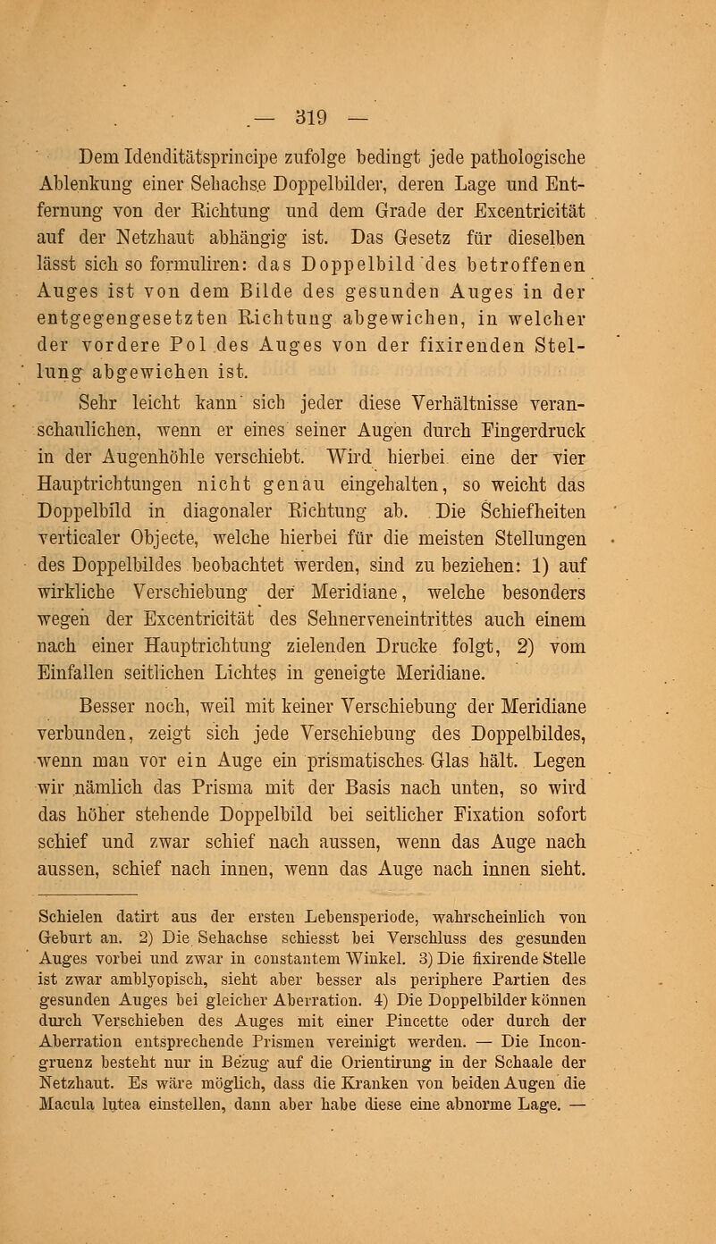 Dem Ideuditätsprincipe zufolge bedingt jede pathologische Ablenkung einer Sehachs.e Doppelbilder, deren Lage und Ent- fernung von der Eichtung und dem Grade der Excentricität auf der Netzhaut abhängig ist. Das Gesetz für dieselben lässt sich so forniuliren: das Doppelbild des betroffenen Auges ist von dem Bilde des gesunden Auges in der entgegengesetzten Richtung abgewichen, in welcher der vordere Pol des Auges von der fixirenden Stel- lung abgewichen ist. Sehr leicht kann' sich jeder diese Verhältnisse veran- schaulichen, wenn er eines seiner Augen durch Fingerdruck in der Augenhöhle verschiebt. Wird hierbei, eine der vier Hauptrichtungen nicht genau eingehalten, so weicht das Doppelbild in diagonaler Richtung ab. Die Schiefheiten verticaler Objecte, welche hierbei für die meisten Stellungen des Doppelbildes beobachtet werden, sind zu beziehen: 1) auf wirkliche Verschiebung der Meridiane, welche besonders wegen der Excentricität des Sehnerveneintrittes auch einem nach einer Hauptrichtung zielenden Drucke folgt, 2) vom Einfallen seitlichen Lichtes in geneigte Meridiane. Besser noch, weil mit keiner Verschiebung der Meridiane verbunden, zeigt sich jede Verschiebung des Doppelbildes, wenn man vor ein Auge ein prismatisches- Glas hält. Legen wir nämlich das Prisma mit der Basis nach unten, so wird das höher stehende Doppelbild bei seitlicher Fixation sofort schief und zwar schief nach aussen, wenn das Auge nach aussen, schief nach innen, wenn das Auge nach innen sieht. Schielen datirt aus der ersten Lebensperiode, wahrscheinlich von Geburt an. 2) Die Sehachse schiesst bei Verschluss des gesunden Auges vorbei und zwar in constantem Winkel. 3) Die fixirende Stelle ist zwar amblyopisch, sieht aber besser als periphere Partien des gesunden Auges bei gleicher Aberration. 4) Die Doppelbilder können durch Verschieben des Auges mit einer Pincette oder durch der Aberration entsprechende Prismen vereinigt werden. — Die Incon- gruenz besteht nur in Bezug auf die Orientirung in der Schaale der Netzhaut. Es wäre möglich, dass die Kranken von beiden Augen die Macula lutea einstellen, dann aber habe diese eine abnorme Lage. —