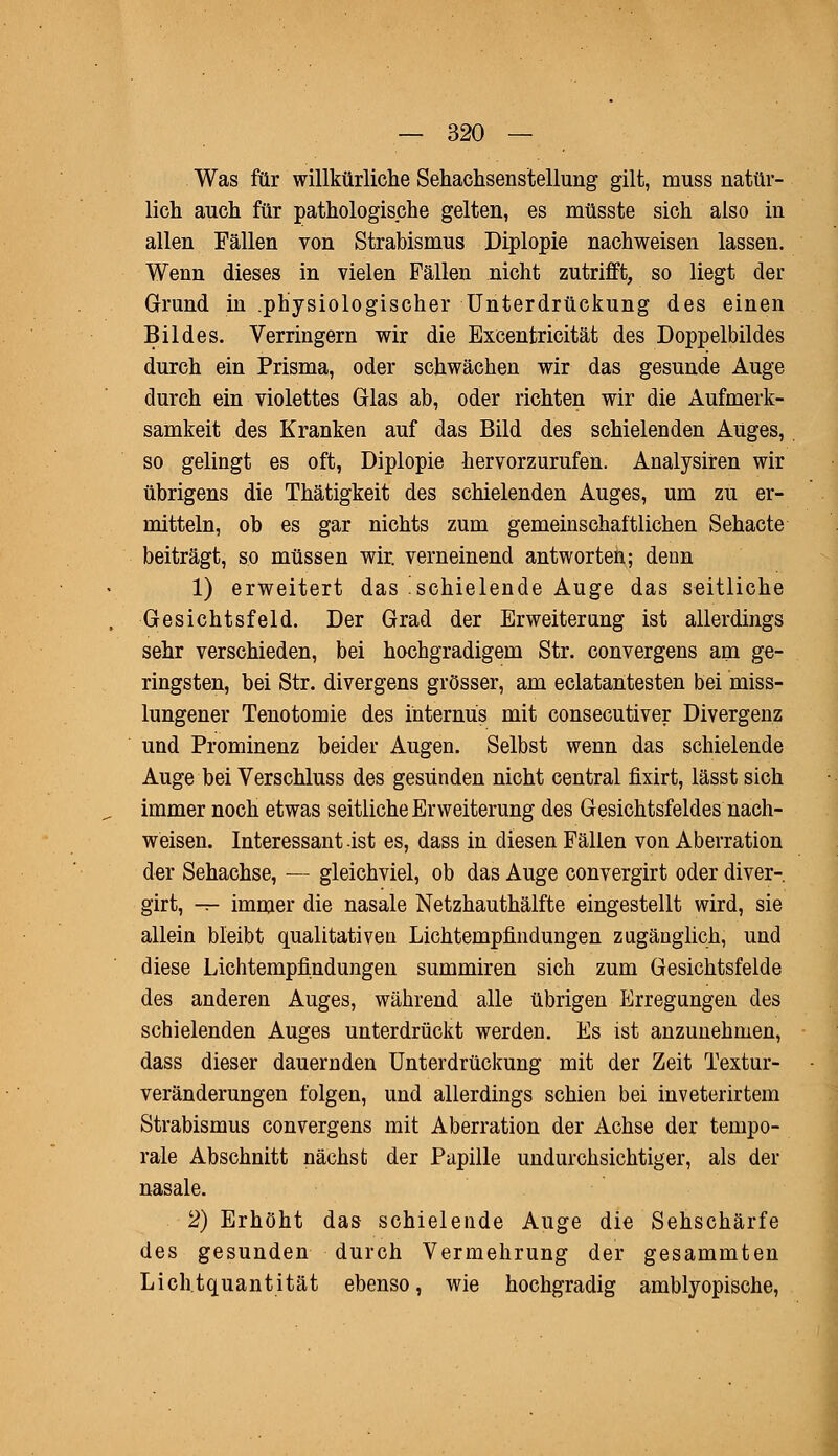 Was für willkürliche Sehachsenstellung gilt, muss natür- lich auch für pathologische gelten, es müsste sich also in allen Fällen von Strabismus Diplopie nachweisen lassen. Wenn dieses in vielen Fällen nicht zutrifft, so liegt der Grund in .physiologischer Unterdrückung des einen Bildes. Verringern wir die Excentricität des Doppelbildes durch ein Prisma, oder schwächen wir das gesunde Auge durch ein violettes Glas ab, oder richten wir die Aufmerk- samkeit des Kranken auf das Bild des schielenden Auges, so gelingt es oft, Diplopie hervorzurufen. Analysiren wir übrigens die Thätigkeit des schielenden Auges, um zu er- mitteln, ob es gar nichts zum gemeinschaftlichen Sehacte beiträgt, so müssen wir. verneinend antworten; denn 1) erweitert das 'schielende Auge das seitliche Gesichtsfeld. Der Grad der Erweiterung ist allerdings sehr verschieden, bei hochgradigem Str. convergens am ge- ringsten, bei Str. divergens grösser, am eclatantesten bei miss- lungener Tenotomie des internus mit consecutiver Divergenz und Prominenz beider Augen. Selbst wenn das schielende Auge bei Verschluss des gesunden nicht central fixirt, lässt sich immer noch etwas seitliche Erweiterung des Gesichtsfeldes nach- weisen. Interessant ist es, dass in diesen Fällen von Aberration der Sehachse, — gleichviel, ob das Auge convergirt oder diver- girt, — immer die nasale Netzhauthälfte eingestellt wird, sie allein bleibt qualitativen Lichtempfindungen zugänglich, und diese Lichtempfindungen summiren sich zum Gesichtsfelde des anderen Auges, während alle übrigen Erregungen des schielenden Auges unterdrückt werden. Es ist anzunehmen, dass dieser dauernden Unterdrückung mit der Zeit Textur- veränderungen folgen, und allerdings schien bei inveterirtem Strabismus convergens mit Aberration der Achse der tempo- rale Abschnitt nächst der Papille undurchsichtiger, als der nasale. 2) Erhöht das- schielende Auge die Sehschärfe des gesunden durch Vermehrung der gesammten Lich.tquantität ebenso, wie hochgradig amblyopische,