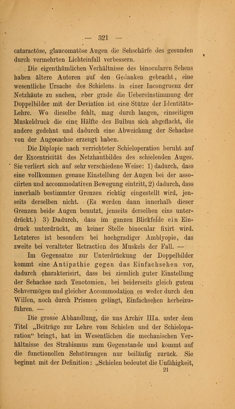 cataractöse, g'laucomatöse Augen die Sehschärfe des gesunden durch vermehrten Lichteinfall verbessern. . Die eigentümlichen Verhältnisse des binocularen Sehens haben ältere Autoren auf den Gedanken gebracht, eine wesentliche Ursache des Schielens, in einer Incongruenz der Netzhäute zu suchen, aber grade die Uebereinstimmung der Doppelbilder mit der Deviation ist eine Stütze der Identitäts- Lehre. Wo dieselbe fehlt, mag durch langen, einseitigen Muskeldruck die eine Hälfte des Bulbus sich abgeflacht, die andere gedehnt und dadurch eine Abweichung der Sehachse von der Augenachse erzeugt haben. Die Diplopie nach verrichteter Schieloperation beruht auf der Excentricität des Netzhautbildes des schielenden Auges. Sie verliert sich auf sehr verschiedene Weise: 1) dadurch, dass eine vollkommen genaue Einstellung der Augen bei der asso- ciirten und accommodatiyen Bewegung eintritt, 2) dadurch, dass innerhalb bestimmter Grenzen richtig eingestellt wird, jen- seits derselben nicht. • (Es werden dann innerhalb dieser Grenzen beide Augen benutzt, jenseits derselben eins unter- drückt.) 3) Dadurch, dass im ganzen Blickfelde ein Ein- druck unterdrückt, an keiner Stelle binocular fixirt wird. Letzteres ist besonders bei hochgradiger Amblyopie, das zweite bei veralteter Uetraction des Muskels der Fall. — Im Gegensätze zur Unterdrückung der Doppelbilder kommt eine Antipathie gegen das Einfachsehen vor, dadurch charakterisirt, dass bei ziemlich guter Einstellung der Sehachse nach Tenotomien, bei beiderseits gleich gutem Sehvermögen und gleicher Accommodation es weder durch den Willen, noch durch Prismen gelingt, Einfachsehen herbeizu- führen. — Die grosse Abhandlung, die uns Archiv IIIa. unter dem Titel „Beiträge zur Lehre vom Schielen und der Schielopa- ration bringt, hat im Wesentlichen die mechanischen Ver- hältnisse des Strabismus zum Gegenstande und kommt auf die functionellen Sehstörungen nur beiläufig zurück. Sie beginnt mit der Definition: „Schielen bedeutet die Unfähigkeit, 21