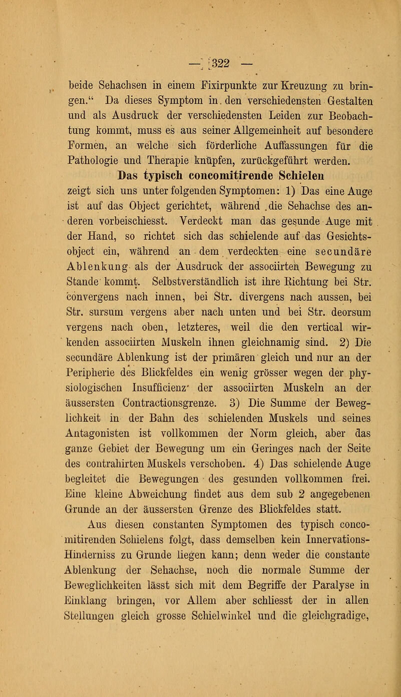 — :.322 — beide Sehachsen in einem Fixirpunkte zur Kreuzung zu brin- gen. Da dieses Symptom in. den verschiedensten Gestalten und als Ausdruck der verschiedensten Leiden zur Beobach- tung kommt, muss es aus seiner Allgemeinheit auf besondere Formen, an welche sich förderliche Auffassungen für die Pathologie und Therapie knüpfen, zurückgeführt werden. Das typisch concomitirende Schielen zeigt sich uns unter folgenden Symptomen: 1) Das eine Auge ist auf das Object gerichtet, während .die Sehachse des an- deren vorbeischiesst. Verdeckt man das gesunde Auge mit der Hand, so richtet sich das schielende auf das Gesiehts- object ein, während an dem verdeckten eine secundäre Ablenkung als der Ausdruck der associirteh Bewegung zu Stande kommt. Selbstverständlich ist ihre Sichtung bei Str. convergens nach innen, bei Str. divergens nach aussen, bei Str. sursum vergens aber nach unten und bei Str. deorsum vergens nach oben, letzteres, weil die den vertical wir- kenden associirten Muskeln ihnen gleichnamig sind. 2) Die secundäre Ablenkung ist der primären gleich und nur an der Peripherie des Blickfeldes ein wenig grösser wegen der phy- siologischen Insuffizienz' der associirten Muskeln an der. äussersten Contractionsgrenze. 3) Die Summe der Beweg- lichkeit in der Bahn des schielenden Muskels und seines Antagonisten ist vollkommen der Norm gleich, aber das ganze Gebiet der Bewegung um ein Geringes nach der Seite des Contrahirten Muskels verschoben. 4) Das schielende Auge begleitet die Bewegungen des gesunden vollkommen frei. Eine kleine Abweichung findet aus dem sub 2 angegebenen Grunde an der äussersten Grenze des Blickfeldes statt. Aus diesen constanten Symptomen des typisch conco- mitirenden Schielens folgt, dass demselben kein Innervations- Hinderniss zu Grunde liegen kann; denn weder die constante Ablenkung der Sehachse, noch die normale Summe der Beweglichkeiten lässt sich mit dem Begriffe der Paralyse in Einklang bringen, vor Allem aber schliesst der in allen Stellungen gleich grosse Schielwinkel und die gleichgradige,