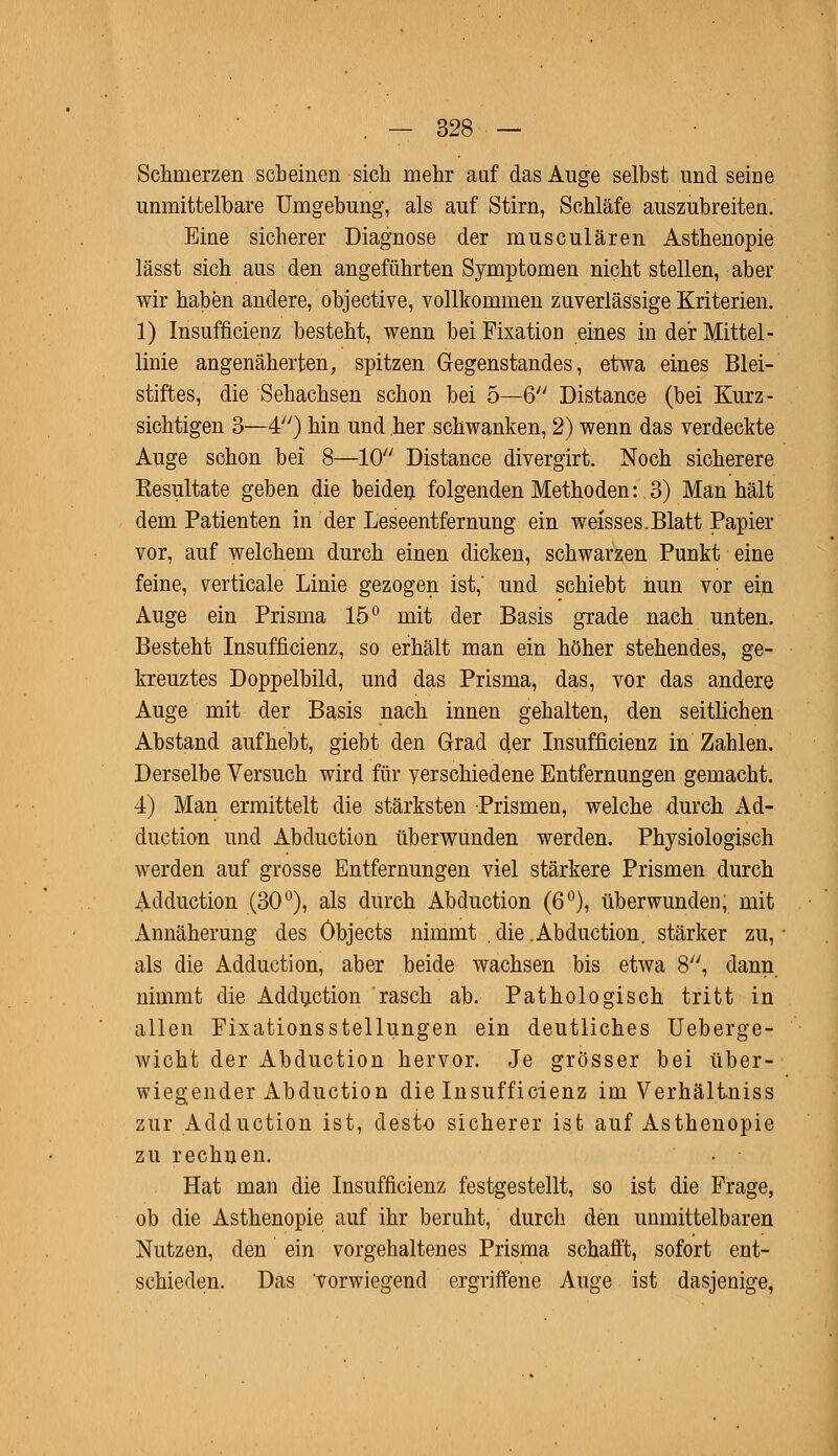 Schmerzen scheinen sich mehr auf das Auge selbst und seine unmittelbare Umgebung, als auf Stirn, Schläfe auszubreiten. Eine sicherer Diagnose der musculären Asthenopie lässt sich aus den angeführten Symptomen nicht stellen, aber wir haben andere, objective, vollkommen zuverlässige Kriterien. 1) Insuffizienz besteht, wenn bei Fixation eines in der Mittel- linie angenäherten, spitzen Gegenstandes, etwa eines Blei- stiftes, die Sehachsen schon bei 5—6 Distance (bei Kurz- sichtigen 3—4) hin und her schwanken, 2) wenn das verdeckte Auge schon bei 8—10 Distance divergirt. Noch sicherere Eesultate geben die beiden folgenden Methoden: 3) Man hält dem Patienten in der Leseentfernung ein weisses.Blatt Papier vor, auf welchem durch einen dicken, schwarzen Punkt eine feine, verticale Linie gezogen ist,' und schiebt nun vor ein Auge ein Prisma 15° mit der Basis grade nach unten. Besteht Insufficienz, so erhält man ein höher stehendes, ge- kreuztes Doppelbild, und das Prisma, das, vor das andere Auge mit der Basis nach innen gehalten, den seitlichen Abstand aufhebt, giebt den Grad der Insufficienz in Zahlen. Derselbe Versuch wird für verschiedene Entfernungen gemacht. 4) Man ermittelt die stärksten Prismen, welche durch Ad- duction und Abduction überwunden werden. Physiologisch werden auf grosse Entfernungen viel stärkere Prismen durch Adduction (30°), als durch Abduction (6°), überwunden, mit Annäherung des Objects nimmt . die .Abduction. stärker zu, als die Adduction, aber beide wachsen bis etwa 8, dann nimmt die Adduction rasch ab. Pathologisch tritt in allen FixationsStellungen ein deutliches Ueberge- wicht der Abduction hervor. Je grösser bei über- wiegender Abduction die Insufficienz im Verhältniss zur Adduction ist, desto sicherer ist auf Asthenopie zu rechnen. Hat man die Insufficienz festgestellt, so ist die Frage, ob die Asthenopie auf ihr beruht, durch den unmittelbaren Nutzen, den ein vorgehaltenes Prisma schafft, sofort ent- schieden. Das vorwiegend ergriffene Auge ist dasjenige,