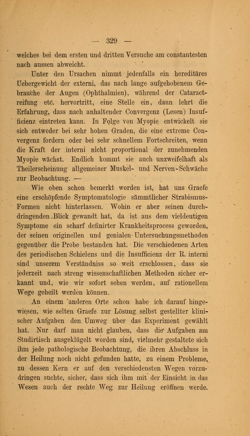 welches bei dem ersten und dritten Versuche am constantesten nach aussen abweicht. Unter den Ursachen nimmt jedenfalls ein hereditäres Uebergewicht der externi, das nach länge aufgehobenem Ge- brauche der Augen (Ophthalmien), während der Cataract- reirang etc. hervortritt, eine Stelle ein, dann lehrt die Erfahrung, dass nach anhaltender Convergenz (Lesen) Insuf- fizienz eintreten kann. In Folge von Myopie entwickelt sie sich entweder bei sehr hohen Graden, die eine extreme Con- vergenz fordern oder bei sehr schnellem Fortschreiten, wenn die Kraft der interni nicht proportional der zunehmenden Myopie wächst. Endlich kommt sie auch unzweifelhaft als Theilerscheinung allgemeiner Muskel- und Nerven-Schwäche zur Beobachtung. — Wie oben schon bemerkt worden ist, hat uns Graefe eine erschöpfende Symptomatologie sämmtlichef Strabismus- Formen nicht hinterlassen. Wohin er aber seinen durch- dringenden .Blick gewandt hat, da ist aus dem vieldeutigen Symptome ein scharf definirter Krankheitsprocess geworden, der seinen originellen und genialen Untersuchungsmethoden gegenüber die Probe bestanden hat. Die verschiedenen Arten des periodischen Schielens und die Insufficienz der K. interni sind unserem Verständniss so weit erschlossen, dass sie jederzeit nach streng wissenschaftlichen Methoden sicher er- kannt und, wie wir sofort sehen werden, auf rationellem Wege geheilt werden können. An einem 'anderen Orte schon habe ich darauf hinge- wiesen, wie selten Graefe zur Lösung selbst gestellter klini- scher Aufgaben den Umweg über das Experiment gewählt hat. Nur darf man nicht glauben, dass die* Aufgaben am Studirtisch ausgeklügelt worden sind, vielmehr gestaltete sich ihm jede pathologische Beobachtung, die ihren Abschluss in der Heilung noch nicht gefunden hatte, zu einem Probleme, zu dessen Kern er auf den verschiedensten Wegen vorzu- dringen suchte, sicher, dass sich ihm mit der Einsicht in das Wesen auch der rechte Weg. zur Heilung eröffnen werde.