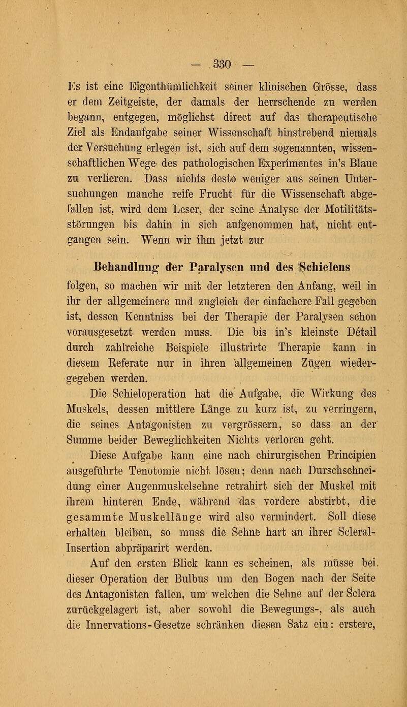 Es ist eine Eigentümlichkeit seiner Minischen Grösse, dass er dem Zeitgeiste, der damals der herrschende zu werden begann, entgegen, möglichst direct auf das therapeutische Ziel als Endaufgabe seiner Wissenschaft hinstrebend niemals der Versuchung erlegen ist, sich auf dem sogenannten, wissen- schaftlichen Wege des pathologischen Experimentes in's Blaue zu verlieren. Dass nichts desto weniger aus seinen Unter- suchungen manche reife Frucht für die Wissenschaft abge- fallen ist, wird dem Leser, der seine Analyse der Motilitäts- störungen bis dahin in sich aufgenommen hat, nicht ent- gangen sein. Wenn wir ihm jetzt zur Behandlung der Paralysen und des Schielens folgen, so machen wir mit der letzteren den Anfang, weil in ihr der allgemeinere und zugleich der einfachere Fall gegeben ist, dessen Kenntniss bei der Therapie der Paralysen schon vorausgesetzt werden muss. Die bis in's kleinste Detail durch zahlreiche Beispiele illustrirte Therapie kann in diesem Eeferate nur in ihren allgemeinen Zügen wieder- gegeben werden. Die Schieloperation hat die Aufgabe, die Wirkung des Muskels, dessen mittlere Länge zu kurz ist, zu verringern, die seines Antagonisten zu vergrössern, so dass an der Summe beider Beweglichkeiten Nichts verloren geht. Diese Aufgabe kann eine nach chirurgischen Principien ausgeführte Tenotomie nicht lösen; denn nach Durschschnei- dung einer Augenmuskelsehne retrahirt sich der Muskel mit ihrem hinteren Ende, während das vordere abstirbt, die gesammte Muskellänge wird also vermindert. Soll diese erhalten bleiben, so muss die Sehne hart an ihrer Scleral- Insertion abpräparirt werden. Auf den ersten Blick kann es scheinen, als müsse bei. dieser Operation der Bulbus um den Bogen nach der Seite des Antagonisten fallen, um- welchen die Sehne auf der Sclera zurückgelagert ist, aber sowohl die Bewegungs-, als auch die Innervations-Gesetze schränken diesen Satz ein: erstere,