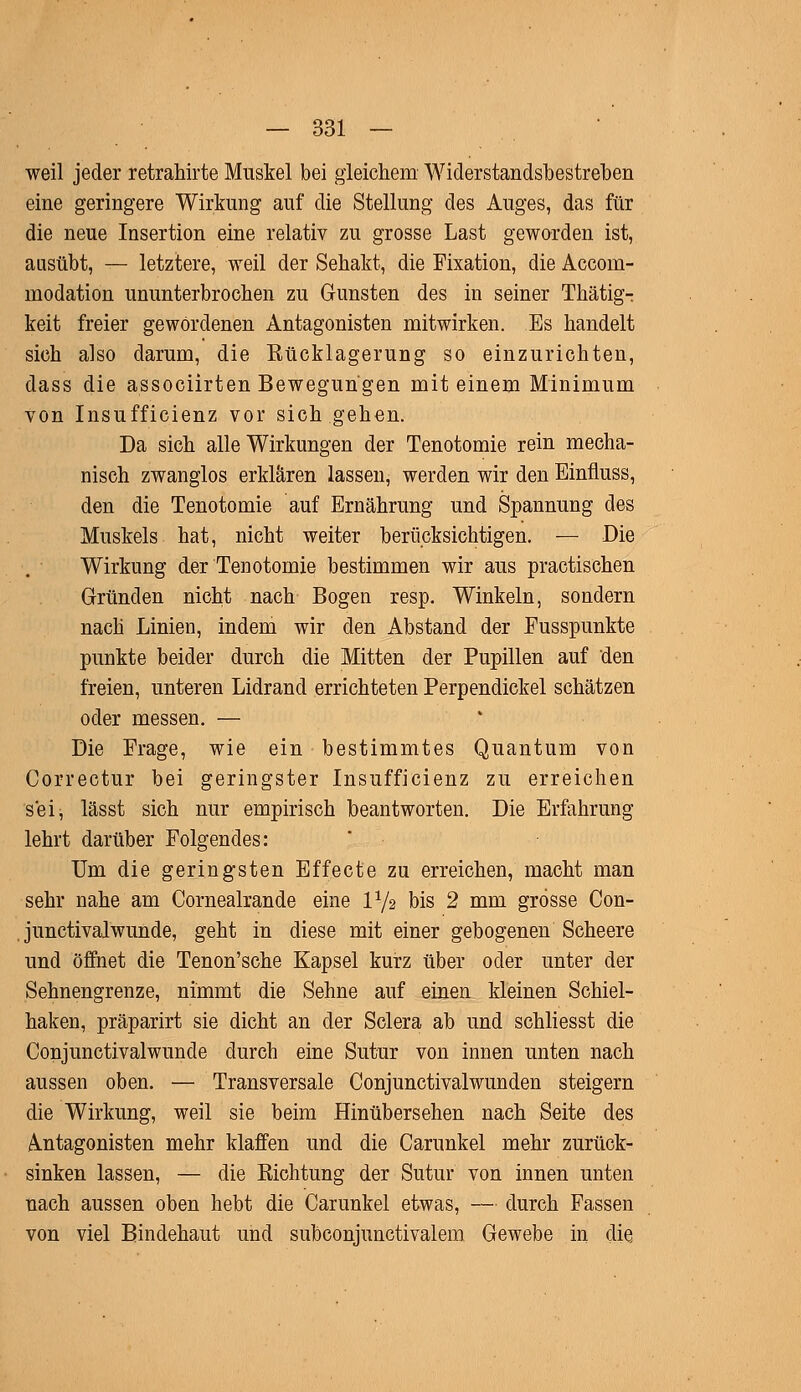 weil jeder retrahirte Muskel bei gleichem Widerstandsbestreben eine geringere Wirkung auf die Stellung des Auges, das für die neue Insertion eine relativ zu grosse Last geworden ist, ausübt, — letztere, weil der Sehakt, die Fixation, die Accorn- modation ununterbrochen zu Gunsten des in seiner Thätigr keit freier gewordenen Antagonisten mitwirken. Es handelt sich also darum, die Eücklagerung so einzurichten, dass die associirten Bewegungen mit einem Minimum von Insufficienz vor sich gehen. Da sich alle Wirkungen der Tenotomie rein mecha- nisch zwanglos erklären lassen, werden wir den Einfiuss, den die Tenotomie auf Ernährung und Spannung des Muskels hat, nicht weiter berücksichtigen. — Die Wirkung der Tenotomie bestimmen wir aus practischen Gründen nicht nach Bogen resp. Winkeln, sondern nach Linien, indem wir den Abstand der Fusspunkte punkte beider durch die Mitten der Pupillen auf den freien, unteren Lidrand errichteten Perpendickel schätzen oder messen. — Die Frage, wie ein bestimmtes Quantum von Correctur bei geringster Insufficienz zu erreichen sei^ lässt sich nur empirisch beantworten. Die Erfahrung lehrt darüber Folgendes: Um die geringsten Effecte zu erreichen, macht man sehr nahe am Cornealrande eine V-fa bis 2 mm grosse Con- junctivalwunde, geht in diese mit einer gebogenen Scheere und öffnet die Tenon'sche Kapsel kurz über oder unter der Sehnengrenze, nimmt die Sehne auf einen kleinen Schiel- haken, präparirt sie dicht an der Sclera ab und schliesst die Conjunctivalwunde durch eine Sutur von innen unten nach aussen oben. — Transversale Conjunctivalwunden steigern die Wirkung, weil sie beim Hinübersehen nach Seite des Antagonisten mehr klaffen und die Carunkel mehr zurück- sinken lassen, — die Bichtung der Sutur von innen unten nach aussen oben hebt die Carunkel etwas, — durch Fassen von viel Bindehaut und subconjunctivalem Gewebe in die