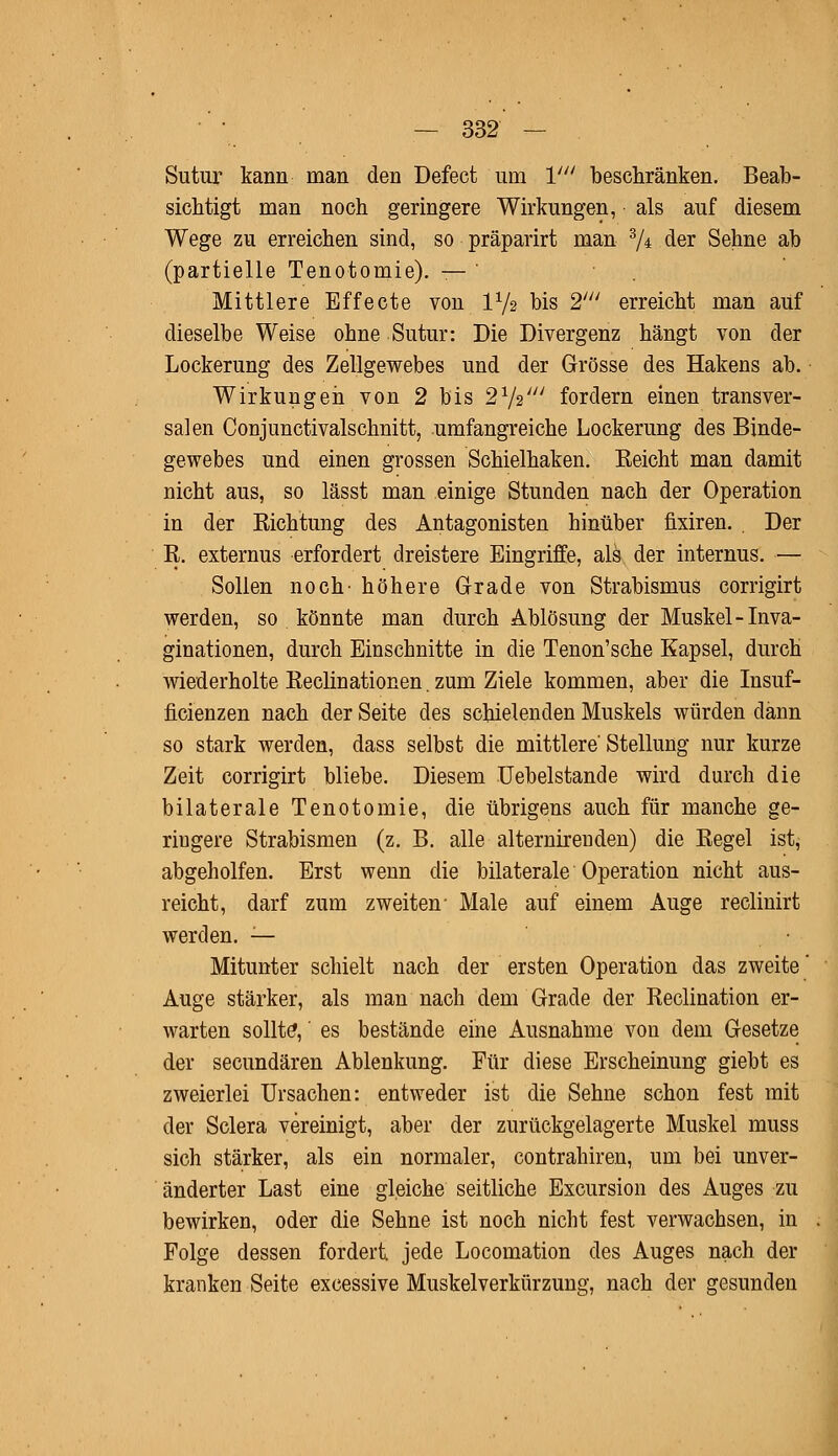 Sutur kann man den Defect um V beschränken. Beab- sichtigt man noch geringere Wirkungen, als auf diesem Wege zu erreichen sind, so präparirt man 3/± der Sehne ab (partielle Tenotomie). — Mittlere Effecte von IV2 bis 2' erreicht man auf dieselbe Weise ohne Sutur: Die Divergenz hängt von der Lockerung des Zellgewebes und der Grösse des Hakens ab. Wirkungen von 2 bis 21/2/// fordern einen transver- salen Conjunctivalschnitt, umfangreiche Lockerung des Binde- gewebes und einen grossen Schielhaken. Eeicht man damit nicht aus, so lässt man einige Stunden nach der Operation in der Richtung des Antagonisten hinüber fixiren. Der E. externus erfordert dreistere Eingriffe, als der internus. — Sollen noch' höhere Grade von Strabismus corrigirt werden, so könnte man durch Ablösung der Muskel-Inva- ginationen, durch Einschnitte in die Tenon'sche Kapsel, durch wiederholte Reclinationen. zum Ziele kommen, aber die Insuf- ficienzen nach der Seite des schielenden Muskels würden dann so stark werden, dass selbst die mittlere'Stellung nur kurze Zeit corrigirt bliebe. Diesem Uebelstande wird durch die bilaterale Tenotomie, die übrigens auch für manche ge- ringere Strabismen (z. B. alle alternirenden) die Eegel ist, abgeholfen. Erst wenn die bilaterale Operation nicht aus- reicht, darf zum zweiten- Male auf einem Auge reclinirt werden. — Mitunter schielt nach der ersten Operation das zweite' Auge stärker, als man nach dem Grade der Eeclination er- warten sollte,' es bestände eine Ausnahme von dem Gesetze der secundären Ablenkung. Für diese Erscheinung giebt es zweierlei Ursachen: entweder ist die Sehne schon fest mit der Sclera vereinigt, aber der zurückgelagerte Muskel muss sich stärker, als ein normaler, contrahiren, um bei unver- änderter Last eine gleiche seitliche Excursion des Auges zu bewirken, oder die Sehne ist noch nicht fest verwachsen, in Folge dessen fordert, jede Locomation des Auges nach der kranken Seite excessive Muskelverkürzung, nach der gesunden