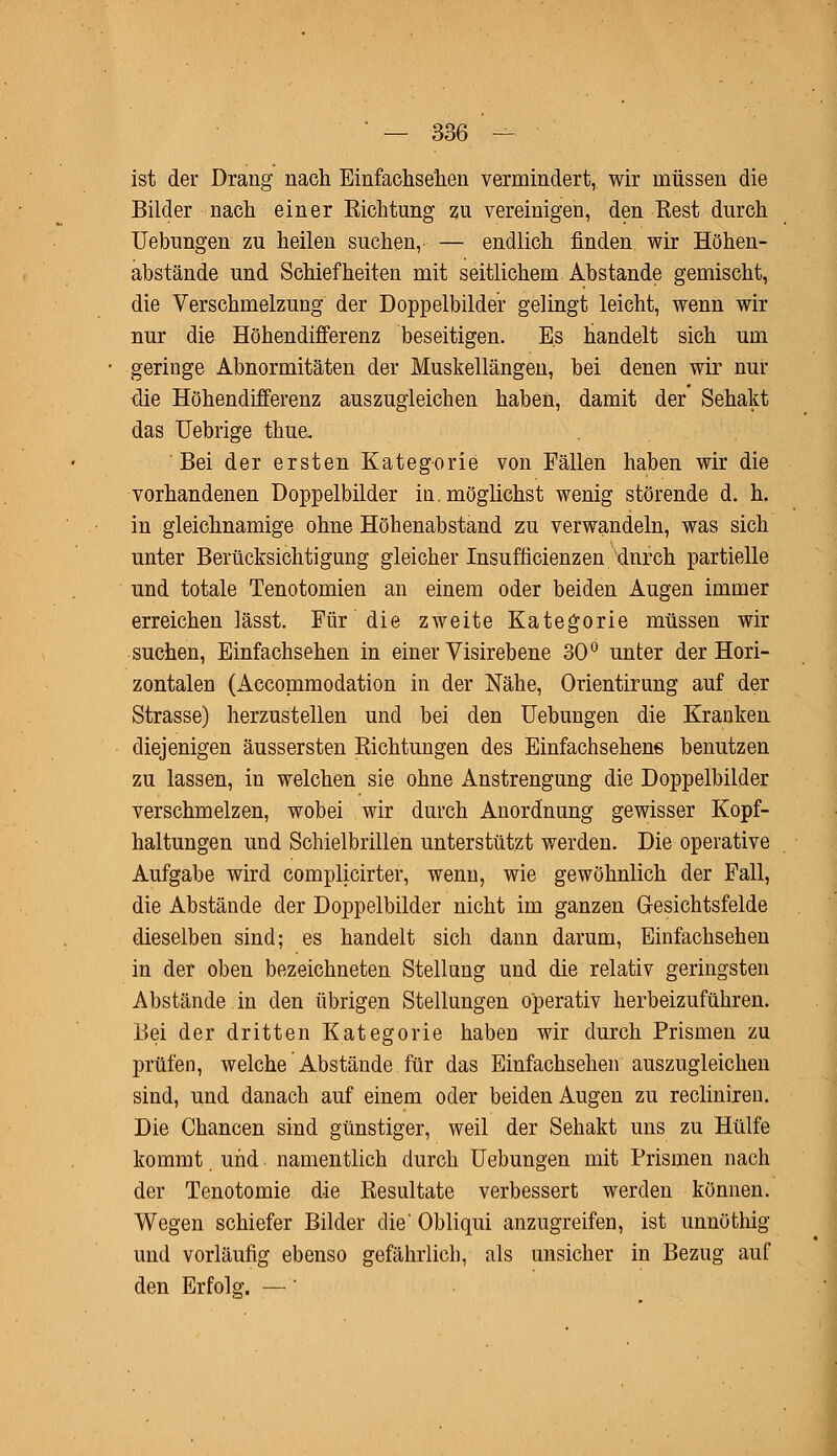 ist der Drang nach Einfachsehen vermindert, wir müssen die Bilder nach einer Kichtung zu vereinigen, den Rest durch Uebungen zu heilen suchen, — endlich finden wir Höhen- abstände und Schiefheiten mit seitlichem Abstände gemischt, die Verschmelzung der Doppelbilder gelingt leicht, wenn wir nur die Höhendifferenz beseitigen. Es handelt sich um geringe Abnormitäten der Muskellängen, bei denen wir nur die Höhendifferenz auszugleichen haben, damit der Sehakt das Uebrige thue. Bei der ersten Kategorie von Fällen haben wir die vorhandenen Doppelbilder in. möglichst wenig störende d. h. in gleichnamige ohne Höhenabstand zu verwandeln, was sich unter Berücksichtigung gleicher Insuffizienzen durch partielle und totale Tenotomien an einem oder beiden Augen immer erreichen lässt. Für die zweite Kategorie müssen wir suchen, Einfachsehen in einer Visirebene 30° unter der Hori- zontalen (Accommodation in der Nähe, Orientirung auf der Strasse) herzustellen und bei den Uebungen die Kranken diejenigen äussersten Richtungen des Einfachsehens benutzen zu lassen, in welchen sie ohne Anstrengung die Doppelbilder verschmelzen, wobei wir durch Anordnung gewisser Kopf- haltungen und Schielbrillen unterstützt werden. Die operative Aufgabe wird complicirter, wenn, wie gewöhnlich der Fall, die Abstände der Doppelbilder nicht im ganzen Gesichtsfelde dieselben sind; es handelt sich dann darum, Einfachsehen in der oben bezeichneten Stellung und die relativ geringsten Abstände in den übrigen Stellungen operativ herbeizuführen. Bei der dritten Kategorie haben wir durch Prismen zu prüfen, welche Abstände für das Einfachsehen auszugleichen sind, und danach auf einem oder beiden Augen zu reclinireu. Die Chancen sind günstiger, weil der Sehakt uns zu Hülfe kommt und namentlich durch Uebungen mit Prismen nach der Tenotomie die Resultate verbessert werden können. Wegen schiefer Bilder die' Obliqui anzugreifen, ist unnöthig und vorläufig ebenso gefährlich, als unsicher in Bezug auf den Erfolg. —'