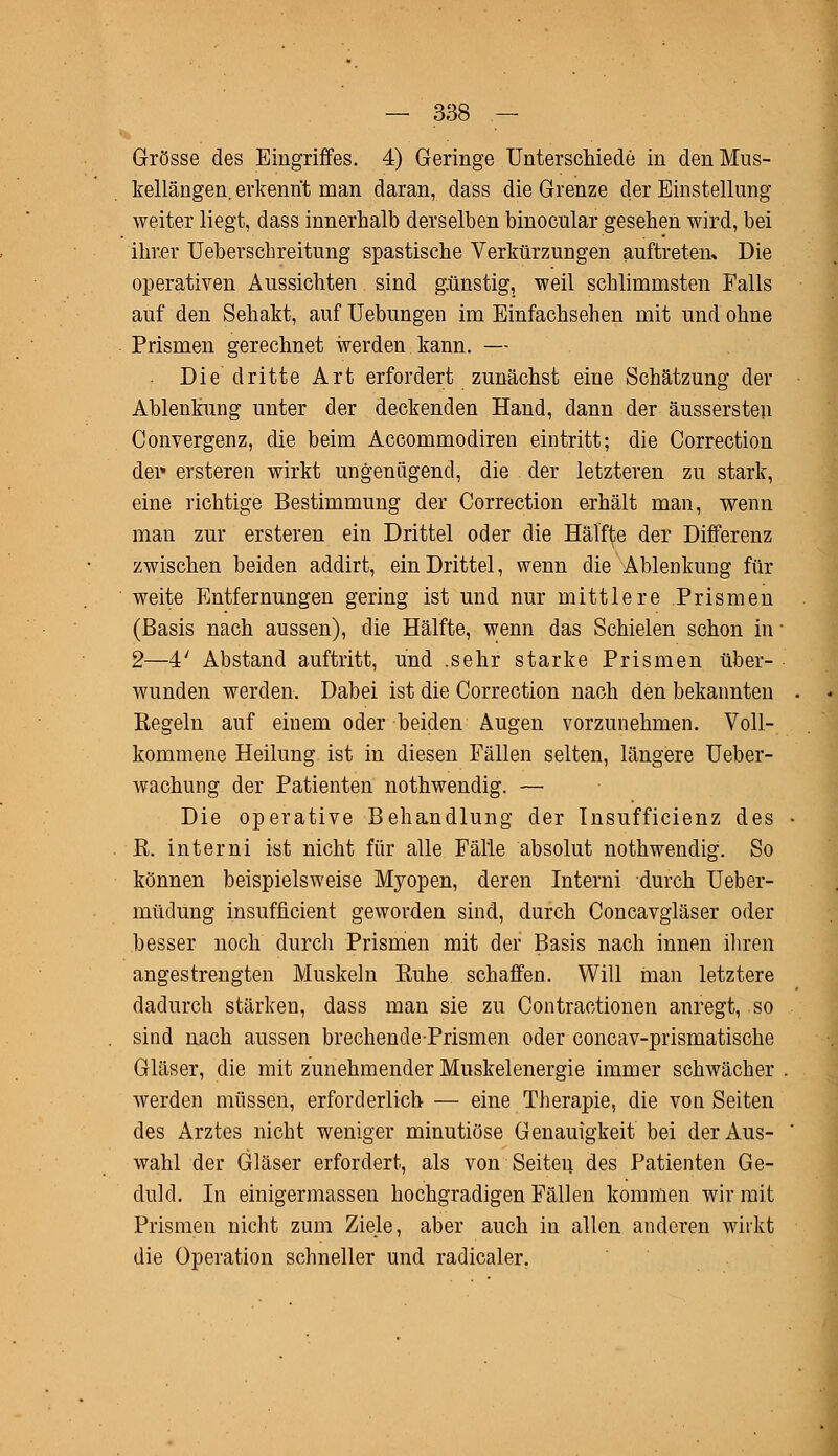 Grösse des Eingriffes. 4) Geringe Unterschiede in den Mus- kellängen, erkennt man daran, dass die Grenze der Einstellung weiter liegt, dass innerhalb derselben binocular gesehen wird, bei ihrer Ueberschreitung spastische Verkürzungen auftreten» Die operativen Aussichten sind günstig, weil schlimmsten Falls auf den Sehakt, auf Hebungen im Einfachsehen mit und ohne Prismen gerechnet werden kann. — Die dritte Art erfordert zunächst eine Schätzung der Ablenkung unter der deckenden Hand, dann der äussersten Convergenz, die beim Accommodiren eintritt; die Correction der* ersteren wirkt ungenügend, die der letzteren zu stark, eine richtige Bestimmung der Correction erhält man, wenn man zur ersteren ein Drittel oder die Hälfte der Differenz zwischen beiden addirt, ein Drittel, wenn die Ablenkung für weite Entfernungen gering ist und nur mittlere Prismen (Basis nach aussen), die Hälfte, wenn das Schielen schon in 2—4' Abstand auftritt, und .sehr starke Prismen über- wunden werden. Dabei ist die Correction nach den bekannten Regeln auf einem oder beiden Augen vorzunehmen. Voll- kommene Heilung ist in diesen Fällen selten, längere Ueber- wachung der Patienten nothwendig. — Die operative Behandlung der Tnsufficienz des R. interni ist nicht für alle Fälle absolut nothwendig. So können beispielsweise Myopen, deren Interni durch Ueber- müdung insufficient geworden sind, durch Concavgläser oder besser noch durch Prismen mit der Basis nach innen ihren angestrengten Muskeln Ruhe schaffen. Will man letztere dadurch stärken, dass man sie zu Contractionen anregt, so sind nach aussen brechende-Prismen oder concav-prismatische Gläser, die mit zunehmender Muskelenergie immer schwächer werden müssen, erforderlich — eine Therapie, die von Seiten des Arztes nicht weniger minutiöse Genauigkeit bei der Aus- wahl der Gläser erfordert, als von Seiten des Patienten Ge- duld. In einigermassen hochgradigen Fällen kommen wir mit Prismen nicht zum Ziele, aber auch in allen anderen wirkt die Operation schneller und radicaler.