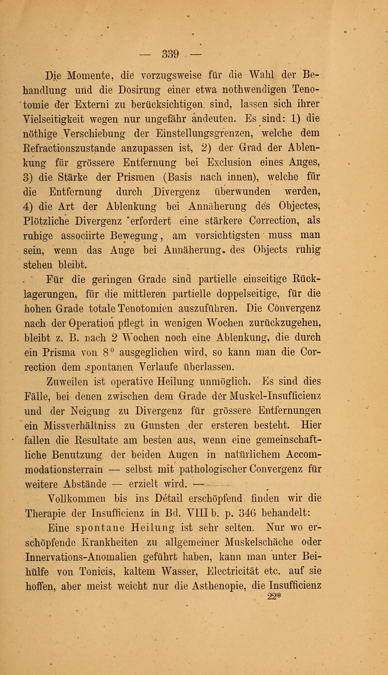Die Momente, die vorzugsweise für die Wahl der Be- handlung und die Dosirung einer etwa notwendigen Teno- tomie der Externi zu berücksichtigen, sind, lassen sich ihrer Vielseitigkeit wegen nur ungefähr andeuten. Es sind: 1.) die nöthige Verschiebung der Einstellungsgrenzen, welche dem Refractionszustande anzupassen ist, 2) der Grad der Ablen- kung für grössere Entfernung bei Exclusion eines Auges, 3) die Stärke der Prismen (Basis nach innen), welche für die Entfernung durch Divergenz überwunden werden, 4) die Art der Ablenkung bei Annäherung des Objectes, Plötzliche Divergenz 'erfordert eine stärkere Correction, als ruhige associirte Bewegung, am vorsichtigsten muss man sein, wenn das Auge bei Annäherung, des Objects ruhig stehen bleibt. . ' Für die geringen Grade sind partielle einseitige Rück- lagerungen, für die mittleren partielle doppelseitige, für die hohen Grade totale Tenotomien auszuführen. Die Cönvergenz nach der Operation pflegt in wenigen Wochen zurückzugehen, bleibt z. B. nach 2 Wochen noch eine Ablenkung, die durch ein Prisma von 8° ausgeglichen wird, so kann man die Cor- rection dem .spontanen Verlaufe überlassen. Zuweilen ist operative Heilung unmöglich. Es sind dies Fälle, bei denen zwischen dem Grade der Muskel-Insufflcienz und der Neigung zu Divergenz für grössere Entfernungen ein Missverhältniss zu Gunsten .der ersteren besteht. Hier fallen die Resultate am besten aus, wenn eine gemeinschaft- liche Benutzung, der beiden Augen in natürlichem Accom- modationsterrain — selbst mit pathologischer Cönvergenz für weitere Abstände — erzielt wird. — Vollkommen bis ins Detail erschöpfend finden wir die Therapie der Insufficienz in Bd. VIII b. p. 346 behandelt: Eine spontane Heilung ist sehr selten. Nur wo er- schöpfende Krankheiten zu allgemeiner Muskelschäche oder Innervations-Anomalien geführt haben, kann man unter Bei- hülfe von Tonicis, kaltem Wasser, Electricität etc. auf sie hoffen, aber meist weicht nur die Asthenopie, die Insufficienz 22*