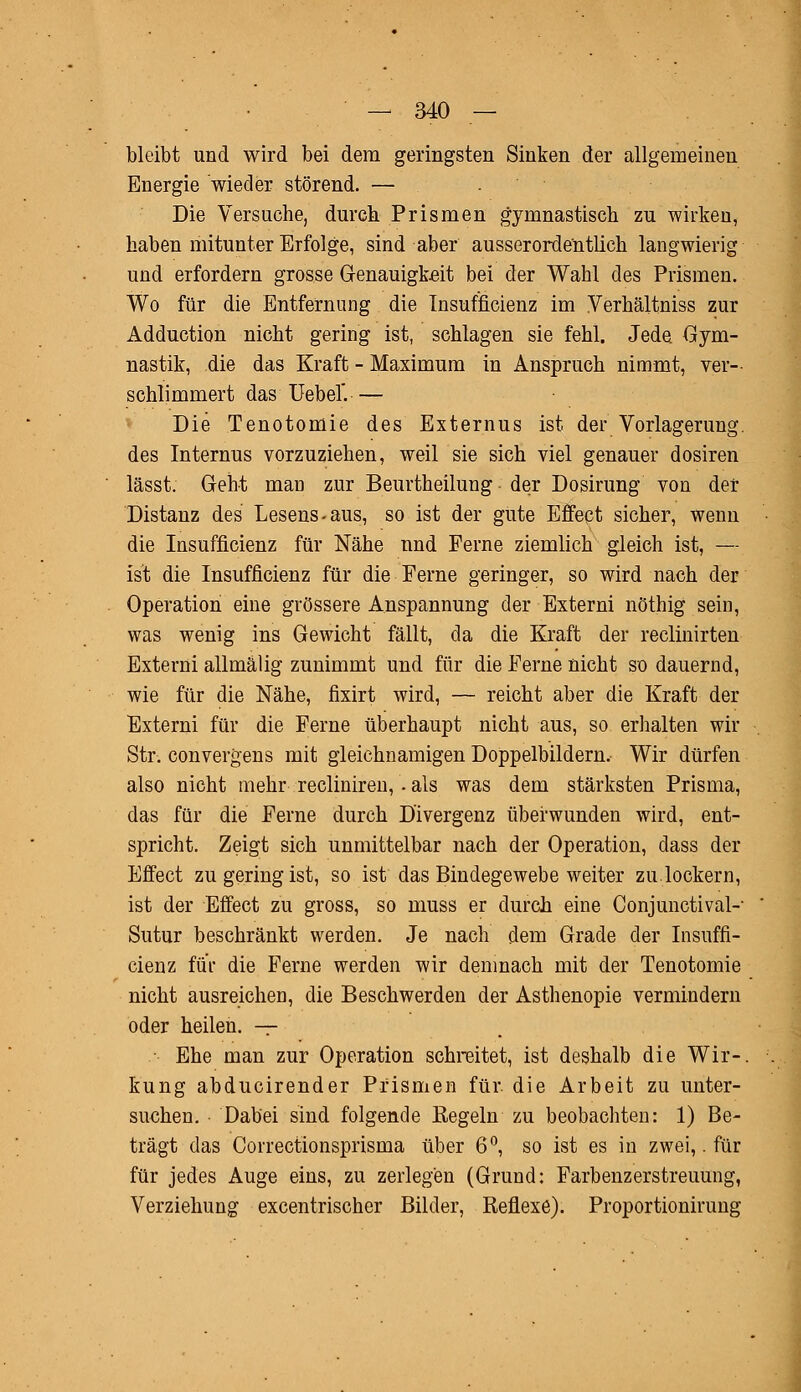 bleibt und wird bei dem geringsten Sinken der allgemeinen Energie wieder störend. — Die Versuche, durch Prismen gymnastisch zu wirken, haben mitunter Erfolge, sind aber ausserordentlich langwierig und erfordern grosse Genauigkeit bei der Wahl des Prismen. Wo für die Entfernung die Insufficienz im Verhältniss zur Adduction nicht gering ist, schlagen sie fehl. Jede Gym- nastik, die das Kraft - Maximum in Anspruch nimmt, ver- schlimmert das Uebef.— Die Tenotomie des Externus ist der Vorlagerung, des Internus vorzuziehen, weil sie sich viel genauer dosiren lässt. Geht man zur Beurtheilung der Dosirung von der Distanz des Lesens-aus, so ist der gute Effect sicher, wenn die Insufficienz für Nähe und Ferne ziemlich gleich ist, — ist die Insufficienz für die Ferne geringer, so wird nach der Operation eine grössere Anspannung der Externi nöthig sein, was wenig ins Gewicht fällt, da die Kraft der reclinirten Externi allmälig zunimmt und für die Ferne nicht so dauernd, wie für die Nähe, fixirt wird, — reicht aber die Kraft der Externi für die Ferne überhaupt nicht aus, so erhalten wir Str. convergens mit gleichnamigen Doppelbildern, Wir dürfen also nicht mehr recliniren, - als was dem stärksten Prisma, das für die Ferne durch Divergenz überwunden wird, ent- spricht. Zeigt sich unmittelbar nach der Operation, dass der Effect zu gering ist, so ist das Bindegewebe weiter zu.lockern, ist der Effect zu gross, so muss er durch eine Conjunctivae Sutur beschränkt werden. Je nach dem Grade der Insuffi- cienz für die Ferne werden wir demnach mit der Tenotomie nicht ausreichen, die Beschwerden der Asthenopie vermindern oder heilen. — • Ehe man zur Operation schreitet, ist deshalb die Wir-, kung abducirender Prismen für. die Arbeit zu unter- suchen. Dabei sind folgende Regeln zu beobachten: 1) Be- trägt das Correctionsprisma über 6°, so ist es in zwei,. für für jedes Auge eins, zu zerlegen (Grund: Farbenzerstreuung, Verziehung excentrischer Bilder, Reflexe). Proportionirung