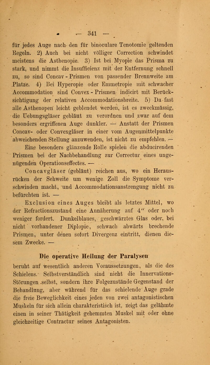 für jedes Auge nach- den für binoculare Tenotomie geltenden Regeln. 2) Auch bei nicht völliger Correction schwindet meistens die Asthenopie. 3) Ist bei Myopie das Prisma zu stark, und nimmt die Insufficienz mit der Entfernung schnell zu, so sind Concav - Prismen von passender Brennweite am Platze. 4) Bei Hyperopie oder Emmetropie mit schwacher AccommodatioD sind Convex - Prismen indicirt mit Berück- sichtigung der relativen Accommodationsbreite. 5) Da fast alle Asthenopen leicht geblendet werden, ist es zweckmässig, die Uebungsgläser gebläut zu verordnen und zwar auf dem besonders ergriffenen Auge dunkler. —^ Anstatt der Prismen Concav- oder Convexgläser in einer vom Augenmittelpunkte abweichenden Stellung anzuwenden, ist nicht zu empfehlen. — Eine besonders glänzende Rolle spielen die abducirenden Prismen bei der Nachbehandlung zur Correctur eines unge- nügenden Operation seffectes. — Coneavgläser (gebläut) reichen aus, wo ein Heraus- rücken der Sehweite um wenige Zoll die Symptome ver- schwinden macht, und Accommodationsanstrengung nicht zu befürchten ist. — Exclusion eines Auges bleibt als letztes Mittel, wo der Refractionszustand eine Annäherung auf 4 oder noch weniger fordert. Dunkelblaues, geschwärztes Glas oder, bei nicht vorhandener Diplopie, schwach abwärts brechende Prismen, unter denen sofort Divergenz eintritt, dienen die- sem Zwecke. — Die operative Heilung der Paralysen beruht auf wesentlich anderen Voraussetzungen, als die des Schielens.- Selbstverständlich sind nicht die Innervations- Störungen .selbst, sondern ihre Folgezustände Gegenstand der Behandlung, aber während für das schielende Auge grade die freie Beweglichkeit eines jeden von zwei antagonistischen Muskeln für sich allein charakteristisch ist, zeigt das gelähmte einen in seiner Thätigkeit gehemmten Muskel mit oder ohne gleichzeitige Contractur seines Antagonisten.