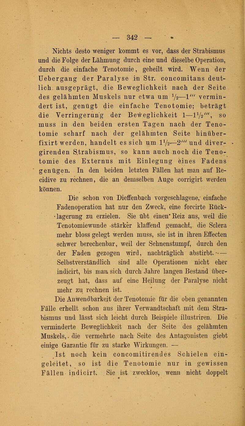 . Nichts desto weniger kommt es vor, dass der Strabismus und die Folge der Lähmung durch eine und dieselbe Operation, durch die einfache Tenotomie, geheilt wird. Wenn der Uebergang der Paralyse in Str. concomitans deut- lich; ausgeprägt, die Beweglichkeit nach der Seite des gelähmten Muskels nur etwa um V2—1' vermin- dert ist, genügt die einfache Tenotomie; beträgt die Verringerung der Beweglichkeit 1—l1^'', so muss in den beiden ersten Tagen nach der Teno- tomie scharf nach der gelähmten Seite hinüber- fixirt werden, handelt es sich um IV2—2' und diver- girenden Strabismus, so kann auch noch die Teno- tomie des Externus mit Einlegung eines Fadens genügen. In den beiden letzten Fällen hat man auf ße- cidive zu rechnen, die an demselben Auge corrigirt werden können. Die schon von Dieffenbach vorgeschlagene,' einfache Fadenoperation hat nur den Zweck, eine forcirte Eück- •lagerung zu erzielen. Sie übt einen* Reiz aus, weil die Tenotomiewunde stärker klaffend gemacht,, die Sclera mehr bloss gelegt werden muss, sie ist in ihren Effecten schwer berechenbar, weil der Sehnenstumpf, durch den der Faden gezogen wird, nachträglich abstirbt.-— Selbstverständlich sind alle Operationen nicht eher indicirt, bis man sich durch Jahre langen Bestand über- zeugt hat, dass auf eine Heilung der Paralyse nicht mehr zu rechnen ist. Die Anwendbarkeit der Tenotomie für die oben genannten Fälle erhellt schon aus ihrer Verwandtschaft mit dem Stra- bismus und lässt sich leicht durch Beispiele illustriren. Die verminderte Beweglichkeit nach der Seite des gelähmten Muskels,, die vermehrte nach Seite des Antagonisten giebt einige Garantie für zu starke Wirkungen. — Ist noch kein concomitirendes Schielen ein- geleitet, so ist die Tenotomie nur in gewissen Fällen indicirt. Sie ist zwecklos, wenn nicht doppelt