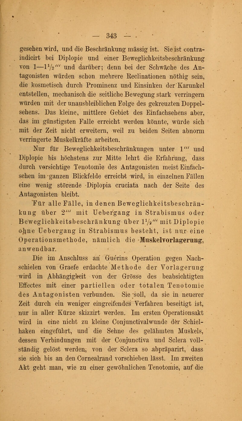 gesehen wird, und die Beschränkung massig ist. Sie ist contra- indicirt bei Diplopie und einer Beweglichkeitsbeschränkung von 1—l1/?' und darüber; denn bei der Schwäche des An- tagonisten würden schon mehrere Reclinationen nöthig sein, die kosmetisch durch Prominenz und Einsinken der'Karunkel entstellen, mechanisch die seitliche Bewegung stark verringern würden mit der unausbleiblichen Folge des gekreuzten Doppel- sehens. Das kleine, mittlere Gebiet des Einfachsehens aber, das.im günstigsten Falle erreicht werden könnte, würde sich mit der Zeit nicht erweitern, weil zu beiden Seiten abnorm verringerte Muskelkräfte arbeiten. Nur für Beweglichkeitsbeschränkungen unter V und Diplopie bis höchstens zur Mitte lehrt die Erfahrung, dass durch vorsichtige Tenotomie des Antagonisten meist Einfach- sehen im-ganzen Blickfelde erreicht wird, in einzelnen Fällen eine wenig störende Diplopia cruciata nach der Seite des Antagonisten bleibt. Für alle Fälle, in denen Beweglichkeitsbeschrän- kung über 2' mit Ueber'gang in Strabismus oder Beweglichkeitsbeschränkung über V-fa' mit Diplopie ohne Uebergang in Strabismus besteht, ist nur eine Operationsmethode, nämlich die Muskelvorlagerung, anwendbar. Die im Anschluss an Guerins Operation gegen Nach- schielen von Graefe erdachte Methode der Vorlagerung wird in Abhängigkeit von der Grösse des beabsichtigten Effectes mit einer partiellen oder totalen Tenotomie des Antagonisten verbunden. Sie -soll, da sie in neuerer Zeit durch ein weniger eingreifendes Verfahren beseitigt ist, nur in aller Kürze skizzirt werden. Im ersten Operationsakt wird in eine nicht zu kleine Conjunctivalwunde der Schiel- haken eingeführt, und die Sehne des gelähmten Muskels, dessen Verbindungen mit der Conjunctiva und Sclera voll- ständig gelöst werden, von der Sclera so abpräparirt, dass sie sich bis an den Cornealrancl vorschieben lässt. Im zweiten Akt geht man, wie zu einer gewöhnlichen Tenotomie, auf die