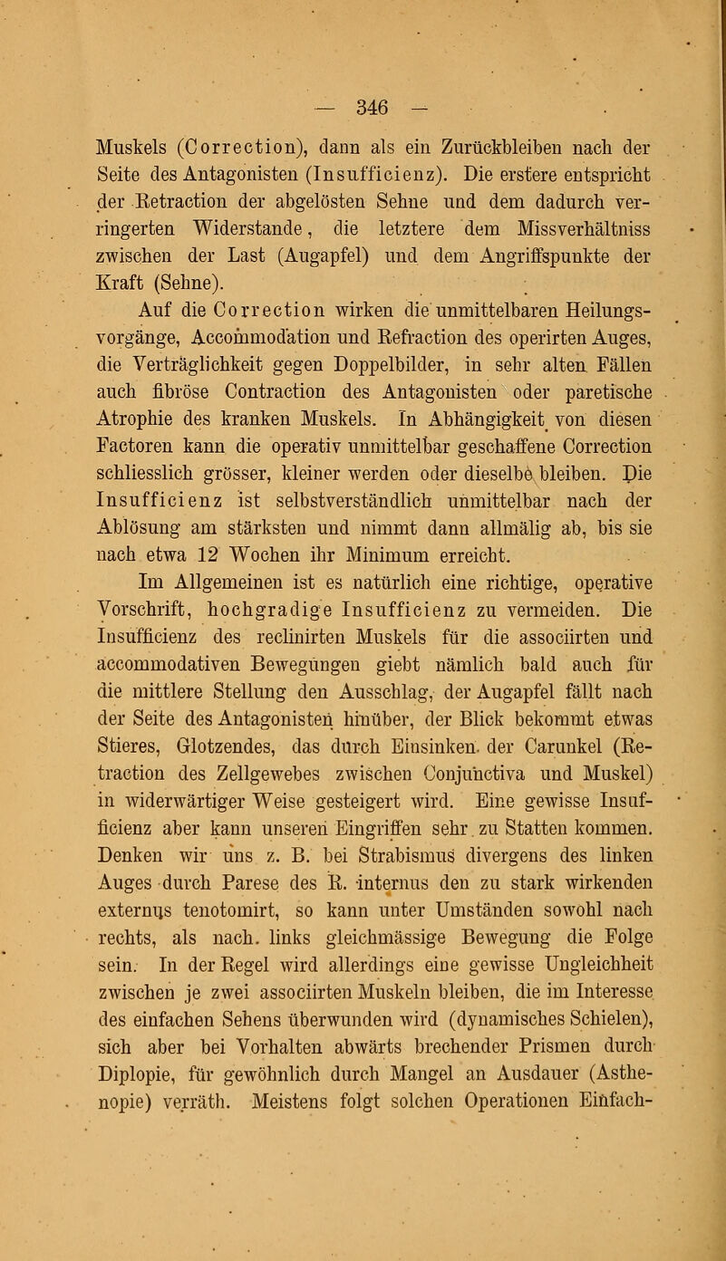 Muskels (Correction), dann als ein Zurückbleiben nach der Seite des Antagonisten (Insufficienz). Die erstere entspricht der Retraction der abgelösten Sehne und dem dadurch ver- ringerten Widerstände, die letztere dem Missverhältniss zwischen der Last (Augapfel) und dem Angriffspunkte der Kraft (Sehne). ; Auf die Correction wirken die unmittelbaren Heilungs- vorgänge, Accommodation und Eefraction des operirten Auges, die Verträglichkeit gegen Doppelbilder, in sehr alten Fällen auch fibröse Contraction des Antagonisten oder paretische Atrophie des kranken Muskels. In Abhängigkeit von diesen Factoren kann die operativ unmittelbar geschaffene Correction schliesslich grösser, kleiner werden oder dieselbe bleiben. Die Insufficienz ist selbstverständlich unmittelbar nach der Ablösung am stärksten und nimmt dann allmälig ab, bis sie nach etwa 12 Wochen ihr Minimum erreicht. Im Allgemeinen ist es natürlich eine richtige, operative Vorschrift, hochgradige Insufficienz zu vermeiden. Die Insufficienz des reclinirten Muskels für die associirten und accommodativen Bewegungen giebt nämlich bald auch für die mittlere Stellung den Ausschlag, der Augapfel fällt nach der Seite des Antagonisten hinüber, der Blick bekommt etwas Stieres, Glotzendes, das durch Einsinken, der Carunkel (Ee- traction des Zellgewebes zwischen Conjuhctiva und Muskel) in widerwärtiger Weise gesteigert wird. Eine gewisse Insuf- ficienz aber kann unseren Eingriffen sehr. zu Statten kommen. Denken wir uns z. B. bei Strabismus divergens des linken Auges durch Parese des R. -internus den zu stark wirkenden externus tenotomirt, so kann unter Umständen sowohl nach rechts, als nach, links gleichmässige Bewegung die Folge sein. In der Regel wird allerdings eine gewisse Ungleichheit zwischen je zwei associirten Muskeln bleiben, die im Interesse des einfachen Sehens überwunden wird (dynamisches Schielen), sich aber bei Vorhalten abwärts brechender Prismen durch Diplopie, für gewöhnlich durch Mangel an Ausdauer (Asthe- nopie) verräth. Meistens folgt solchen Operationen Einfach-