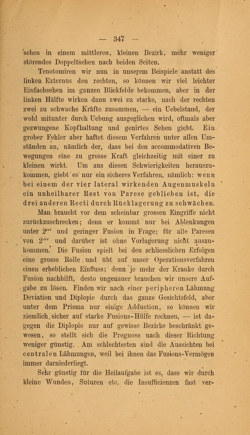 sehen in einem mittleren, kleinen Bezirk, mehr weniger' störendes Doppeltsehen nach beiden Seiten. Tenotomiren wir nun in unserem Beispiele anstatt des linken Externus den rechten, so können wir viel leichter Einfacbsehen im ganzen Blickfelde bekommen, aber in der linken Hälfte wirken dann zwei zu starke, nach der rechten zwei zu schwache Kräfte, zusammen, — ein Uebelstand, der wohl mitunter durch Uebung ausgeglichen wird, oftmals aber gezwungene Kopfhaltung und genirtes Sehen giebt. Ein grober Fehler aber haftet diesem Verfahren unter allen Um- ständen an, nämlich der, dass bei den accommodativen Be- wegungen eine zu grosse Kraft gleichzeitig mit einer zu kleinen wirkt. Um aus diesen Schwierigkeiten herauszu- kommen, giebt' es nur ein sicheres Verfahren, nämlich: wenn bei einem der vier lateral wirkenden Augenmuskeln ein unheilbarer Kest von Parese geblieben ist, die drei anderen Eecti durch Kücklagerung zu schwächen. Man braucht vor dem scheinbar grossen Eingriffe nicht, zurückzuschrecken; denn er kommt' nur bei Ablenkungen unter 2' und geringer Fusion in Frage; für alle Paresen von 2' und darüber ist ohne Vorlagerung nicM auszu- kommen. Die Fusion spielt bei den schliesslichen Erfolgen eine grosse Bolle . und übt auf unser Operationsverfahren einen erheblichen Einfluss; denn je mehr der Kranke durch Fusion nachhilft, desto ungenauer brauchen wir unsere Auf- gabe zu lösen. Finden wir nach einer peripheren Lähmung Deviation und Diplopie durch das ganze Gesichtsfeld, aber unter dem Prisma nur einige Adduction, so können wir ziemlich, sicher auf starke Fusions-Hülfe rechnen, — ist da- gegen die Diplopie nur auf gewisse Bezirke beschränkt ge- wesen, so stellt sich die Prognose nach dieser Richtung weniger günstig. Am schlechtesten sind die Aussichten bei centralen Lähmungen, weil bei ihnen das Fusions-Vermögen immer darniederliegt. Sehr günstig für die Heilaufgabe ist es, dass wir durch kleine Wunden, Suturen etc. die Insuffizienzen fast ver-