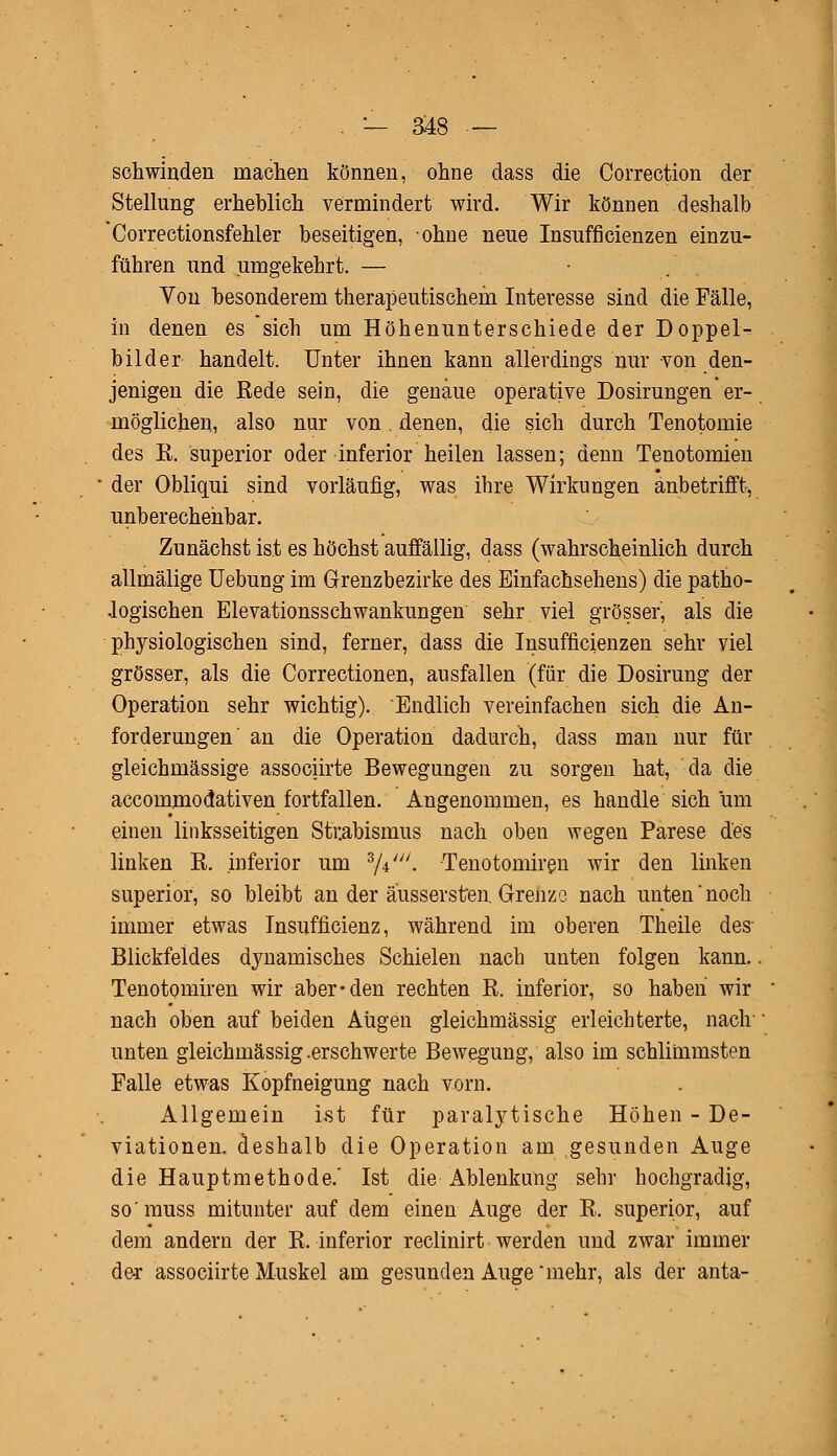 . — ä48 — schwinden machen können, ohne dass die Correction der Stellung erheblich vermindert wird. Wir können deshalb Correctionsfehler beseitigen, ohne neue Insufficienzen einzu- führen und umgekehrt. — ■ Von besonderem therapeutischem Interesse sind die Fälle, in denen es sich um Höhenunterschiede der Doppel- bilder handelt. Unter ihnen kann allerdings nur von den- jenigen die Rede sein, die genaue operative Dosirungen er- möglichen, also nur von. denen, die sich durch Tenotomie des R. superior oder inferior heilen lassen; denn Tenotomien der Obliqui sind vorläufig, was ihre Wirkungen anbetrifft, unberechenbar. Zunächst ist es höchst auffällig, dass (wahrscheinlich durch allmälige Uebung im Grenzbezirke des Einfachsehens) die patho- logischen Elevationsschwankungen sehr viel grösser, als die physiologischen sind, ferner, dass die Insufficienzen sehr viel grösser, als die Correctionen, ausfallen (für die Dosirung der Operation sehr wichtig). Endlich vereinfachen sich die An- forderungen an die Operation dadurch, dass man nur für gleichmässige associirte Bewegungen zu sorgen hat, da die accommodativen fortfallen. Angenommen, es handle sich um einen linksseitigen Strabismus nach oben wegen Parese des linken R. inferior um 8/*'' Tenotomiren wir den linken superior, so bleibt an der äussersten. Grenze nach unten noch immer etwas Insufficienz, während im oberen Theile des- Blickfeldes dynamisches Schielen nach unten folgen kann. Tenotomiren wir aber-den rechten R. inferior, so haben wir nach oben auf beiden Augen gleichmässig erleichterte, nach unten gleichmässig .erschwerte Bewegung, also im schlimmsten Falle etwas Kopfneigung nach vorn. Allgemein ist für paralytische Höhen - De- viationen, deshalb die Operation am gesunden Auge die Hauptmethode.' Ist die Ablenkung sehr hochgradig, so'muss mitunter auf dem einen Auge der R. superior, auf dem andern der R. inferior reclinirt werden und zwar immer der associirte Muskel am gesunden Auge mehr, als der anta-