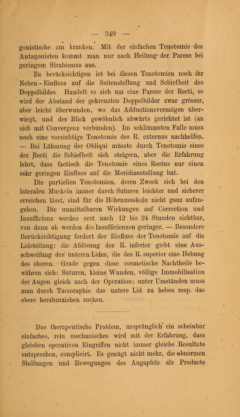 gonistische am kranken. Mit der einfachen Tenotomie des Antagonisten kommt man nur nach Heilung-der Parese bei geringem Strabismus aus. Zu berücksichtigen ist bei diesen Tenotomien noch ihr Neben - Einfluss auf die Seitenstellung und Schiefheit des Doppelbüdes. Handelt es sich um eine Parese der Recti, so wird der Abstand der gekreuzten Doppelbilder zwar grösser, aber leicht überwunden, wo das Adductionsvermögen über- wiegt, und der Blick gewöhnlich abwärts gerichtet ist (an sich mit Convergenz verbunden). Im schlimmsten Falle muss noch eine vorsichtige Tenotomie des R. externus nachhelfen. — Bei Lähmung der Obliqui müsste durch Tenotomie eines der Recti die Schiefheit sich steigern, aber die Erfahrung lehrt, dass factisch die Tenotomie eines Rectus nur einen sehr geringen Einfluss auf die Meridianstellung hat. Die partiellen Tenotomien, deren Zweck sich bei den lateralen Muskeln immer durch Suturen leichter und sicherer erreichen lässt, sind für die Höhenmuskeln nicht ganz aufzu- geben. Die unmittelbaren Wirkungen auf Correction und Insuffizienz werden erst nach 12 bis 24 Stunden sichtbar, von dann ab werden die Insuffizienzen geringer. — Besondere Berücksichtigung fordert der Einfluss der Tenotomie auf die Lidstellung: die Ablösung des R. inferior giebt eine Aus- schweifung des' unteren Lides, die des R. superior eine Hebung des oberen. Grade gegen diese cosmetische Nachtheile be- währen sich: Suturen, kleine Wunden, völlige Immobilisation der Augen gleich nach der Operation; unter Umständen muss man durch Tarsoraphie das untere Lid zu heben resp. das obere herabzuziehen suchen. Das therapeutische Problem, ursprünglich ein scheinbar einfaches, rein mechanisches wird mit der Erfahrung, dass gleichen operativen Eingriffen nicht immer gleiche. Resultate entsprechen, complicirt. Es genügt nicht mehr, die abnormen Stellungen und Bewegungen des Augapfels als Producte