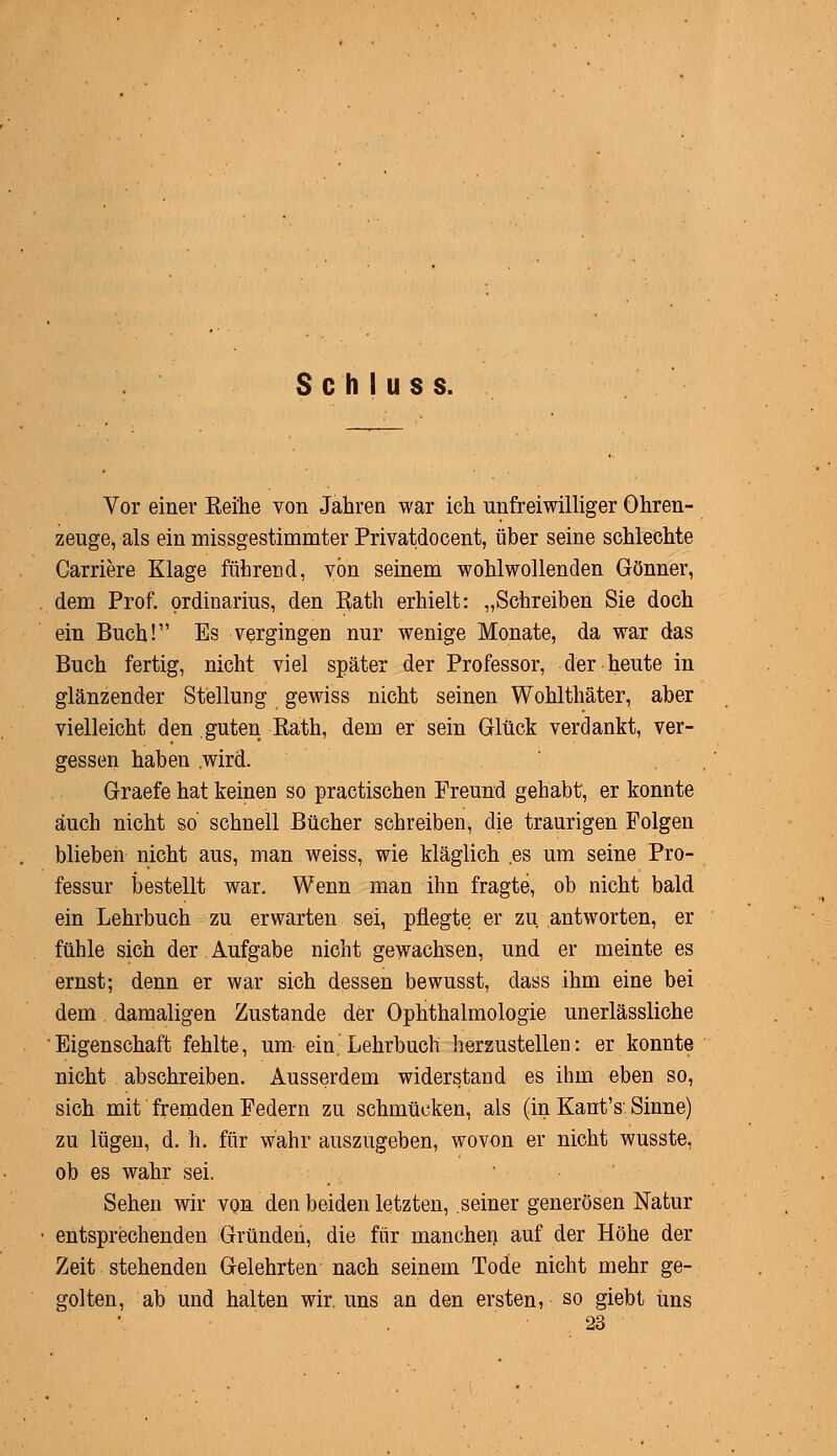 S c h I u s s. Vor einer Reihe von Jahren war ich unfreiwilliger Ohren- zeuge, als ein missgestimmter Privatdocent, über seine schlechte Carriere Klage führend, von seinem wohlwollenden Gönner, dem Prof. Ordinarius, den Rath erhielt: „Schreiben Sie doch ein Buch! Es vergingen nur wenige Monate, da war das Buch fertig, nicht viel später der Professor, der heute in glänzender Stellung gewiss nicht seinen Wohlthäter, aber vielleicht den guten Rath, dem er sein Glück verdankt, ver- gessen haben .wird. Graefe hat keinen so practischen Freund gehabt, er konnte auch nicht so schnell Bücher schreiben, die traurigen Folgen blieben nicht aus, man weiss, wie kläglich .es um seine Pro- fessur bestellt war. Wenn man ihn fragte, ob nicht bald ein Lehrbuch zu erwarten sei, pflegte er zu antworten, er fühle sich der Aufgabe nicht gewachsen, und er meinte es ernst; denn er war sich dessen bewusst, dass ihm eine bei dem damaligen Zustande der Ophthalmologie unerlässliche Eigenschaft fehlte, um- ein.'Lehrbuch herzustellen: er konnte nicht abschreiben. Ausserdem widerstand es ihm eben so, sich mit fremden Federn zu schmücken, als (in Kant's Sinne) zu lügen, d. h. für wahr auszugeben, wovon er nicht wusste, ob es wahr sei. Sehen wir von den beiden letzten, seiner generösen Natur entsprechenden Gründen, die für manchen auf der Höhe der Zeit stehenden Gelehrten nach seinem Tode nicht mehr ge- golten, ab und halten wir. uns an den ersten, so giebt uns