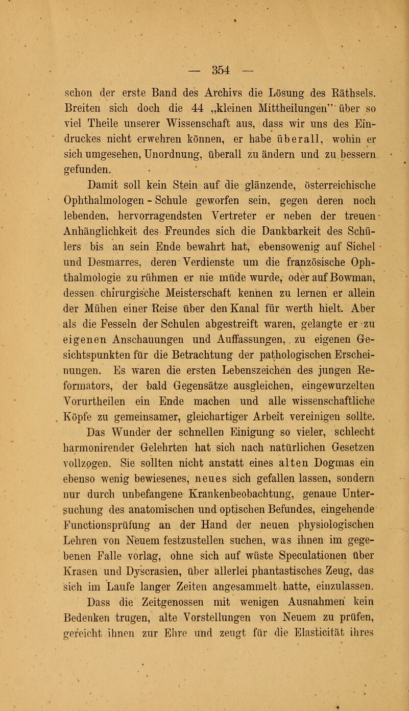 schon der erste Band des Archivs die Lösung des Eäthsels. Breiten sich doch die 44 „kleinen Mittheilungen über so viel Theile unserer Wissenschaft aus, dass wir uns des Ein- druckes nicht erwehren können, er habe überall, wohin er sich umgesehen, Unordnung, überall zu ändern und zu bessern gefunden. Damit soll kein Stein auf die glänzende, österreichische Ophthalmologen - Schule geworfen sein, gegen deren noch lebenden, hervorragendsten Vertreter er neben der treuen Anhänglichkeit des Freundes sich die Dankbarkeit des Schü- lers bis an sein Ende bewahrt hat, ebensowenig auf Sichel und Desmarres, deren Verdienste um die französische Oph- thalmologie zu rühmen er nie müde wurde, oder auf Bowman, dessen chirurgische Meisterschaft kennen zu lernen er allein der Mühen einer Reise über den Kanal für werth hielt. Aber als die Fesseln der Schulen abgestreift waren, gelangte er zu eigenen Anschauungen und Auffassungen,. zu eigenen Ge- sichtspunkten für die Betrachtung der pathologischen Erschei- nungen. Es waren die ersten Lebenszeichen des jungen Re- formators, der bald Gegensätze ausgleichen, eingewurzelten Vorurtheilen ein Ende machen und alle wissenschaftliche Köpfe zu gemeinsamer, gleichartiger Arbeit vereinigen sollte. Das Wunder der schnellen Einigung so vieler, schlecht harmonirender Gelehrten hat sich nach natürlichen Gesetzen vollzogen. Sie sollten nicht anstatt eines alten Dogmas ein ebenso wenig bewiesenes, neues sich gefallen lassen, sondern nur durch unbefangene Krankenbeobachtung, genaue Unter- suchung des anatomischen und optischen Befundes, eingehende Functionsprüiüng an der Hand der neuen physiologischen Lehren von Neuem festzustellen suchen, was ihnen im gege- benen Falle vorlag, ohne sich auf wüste Speculationen über Krasen und Dyscrasien, über allerlei phantastisches Zeug, das sich im Laufe langer Zeiten angesammelt hatte, einzulassen. Dass die Zeitgenossen mit wenigen Ausnahmen kein Bedenken trugen, alte Vorstellungen von Neuem zu prüfen, gereicht ihnen zur Ehre und zeugt für die Elasticität ihres