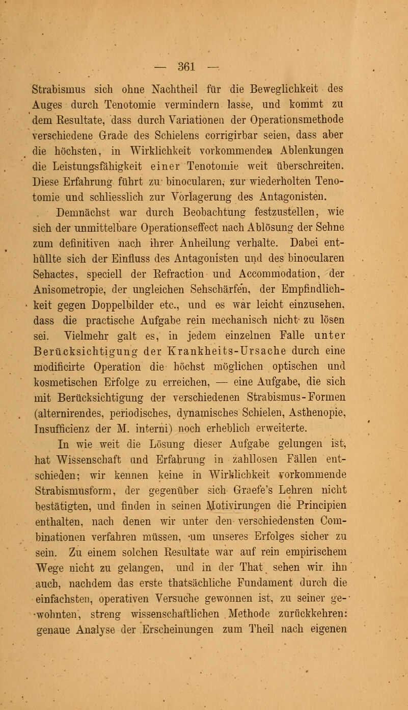 Strabismus sich ohne Nachtheil für die Beweglichkeit des Auges durch Teuotoinie vermindern lasse, und kommt zu dem Kesultate, dass durch Variationen der Operationsmethode verschiedene Grade des Schielens corrigirbar seien, dass aber die höchsten, in Wirklichkeit vorkommenden Ablenkungen die Leistungsfähigkeit einer Tenotomie weit überschreiten. Diese Erfahrung führt zu- binocularen,- zur wiederholten Teno- tomie und schliesslich zur Vorlagerung des Antagonisten. Demnächst war durch Beobachtung festzustellen, wie sich der unmittelbare Operationseffect nach Ablösung der Sehne zum definitiven nach ihrer Änheilung verhalte. Dabei ent- hüllte sich der Einfiuss des Antagonisten und des binocularen Sehactes, speciell der Kefraction und Accommodation, der Anisometropie, der ungleichen Sehschärfeh, der Empfindlich- keit gegen Doppelbilder etc., und es war leicht einzusehen, dass die practische Aufgabe rein mechanisch nicht- zu lösen sei. Vielmehr galt es, in jedem einzelnen Falle unter Berücksichtigung der Krankheits-Ursache durch eine modificirte Operation die höchst möglichen optischen und kosmetischen Erfolge zu erreichen, — eine Aufgabe, die sich mit Berücksichtigung der verschiedenen Strabismus-Formen (alternirendes, periodisches, dynamisches Schielen, Asthenopie, Insuffizienz der M. interni) noch erheblich erweiterte. In wie weit die Lösung dieser Aufgabe gelungen ist, hat Wissenschaft und Erfahrung in zahllosen Fällen ent- schieden; wir kennen keine in Wirklichkeit vorkommende Strabismusform, der gegenüber sich Graefe's Lehren nicht bestätigten, und finden in seinen Motivirungen die Principien enthalten, nach denen wir unter den- verschiedensten Com- binationen verfahren müssen, -um unseres Erfolges sicher zu sein. Zu einem solchen Resultate war auf rein empirischem Wege nicht zu gelangen, und in der That sehen wir. ihn auch, nachdem das erste thatsächliche Fundament durch die einfachsten, operativen Versuche gewonnen ist, zu seiner ge-' •wohnten, streng wissenschaftlichen Methode zurückkehren: genaue Analyse der Erscheinungen zum Theil nach eigenen