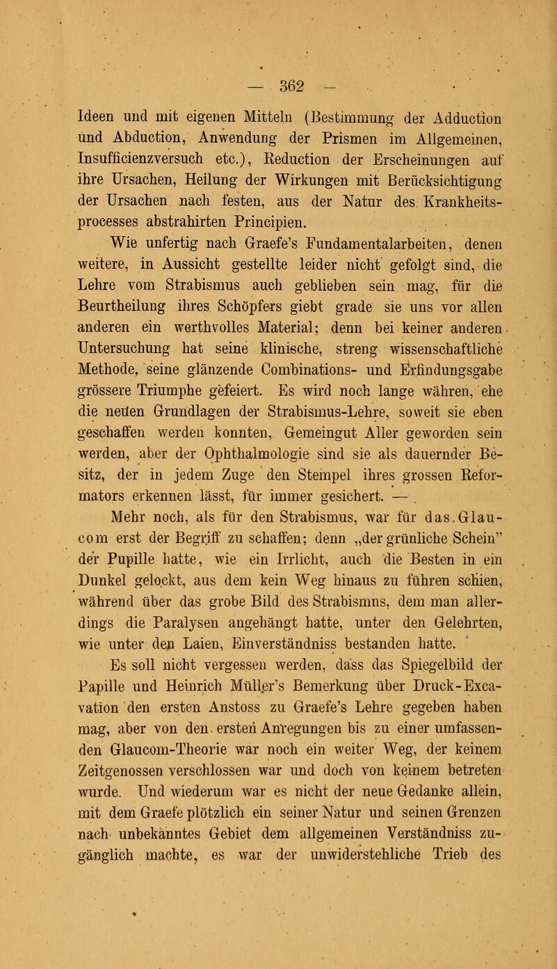 Ideen und mit eigenen Mitteln (Bestimmung der Adduction und Abduction, Anwendung der Prismen im Allgemeinen, Insufficienzversuch etc.), Eeduction der Erscheinungen auf ihre Ursachen, Heilung der Wirkungen mit Berücksichtigung der Ursachen nach festen, aus der Natur des. Krankheits- processes abstrahirten Principien. Wie unfertig nach Graefe's Fundamentalarbeiten, denen weitere, in Aussicht gestellte leider nicht gefolgt sind, die Lehre vom Strabismus auch geblieben sein mag, für die Beurtheilung ihres Schöpfers giebt grade sie uns vor allen anderen ein werthvolles Material; denn bei keiner anderen Untersuchung hat seine klinische, streng wissenschaftliche Methode, seine glänzende Combinations- und Erfindungsgabe grössere Triumphe gefeiert. Es wird noch lange währen, ehe die neuen Grundlagen der Strabisinus-Lehre, soweit sie eben geschaffen werden konnten, Gemeingut Aller geworden sein werden, aber der Ophthalmologie sind sie als dauernder Be- sitz, der in jedem Zuge den Stempel ihres grossen Befor- mators erkennen lässt, für immer gesichert. — Mehr noch, als für den Strabismus, war für das.Glau- com erst der Begriff zu schaffen; denn „der grünliche Schein der Pupille hatte, wie ein Irrlicht, auch die Besten in ein Dunkel gelockt, aus dem kein Weg hinaus zu führen schien, während über das grobe Bild des Strabismus, dem man aller- dings die Paralysen angehängt hatte, unter den Gelehrten, wie unter den Laien, Einverständniss bestanden hatte. Es soll nicht vergessen werden, däss das Spiegelbild der Papille und Heinrich Müller's Bemerkung über Druck-Exca- vation den ersten Anstoss zu Graefe's Lehre gegeben haben mag, aber von den. ersten Anregungen bis zu einer umfassen- den Glaucom-Theorie war noch ein weiter Weg, der keinem Zeitgenossen verschlossen war und doch von keinem betreten wurde. Und wiederum war es nicht der neue Gedanke allein, mit dem Graefe plötzlich ein seiner Natur und seinen Grenzen nach unbekanntes Gebiet dem allgemeinen Verständniss zu- gänglich machte, es war der unwiderstehliche Trieb des