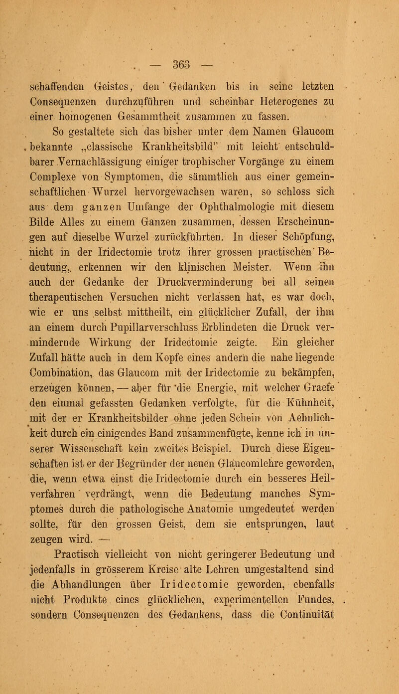 schaffenden Geistes, den' Gedanken bis in seine letzten Consequenzen durchzuführen und scheinbar Heterogenes zu einer homogenen Gesammtheit zusammen zu fassen. So gestaltete sich das bisher unter dem Namen Glaucom bekannte „classische Krankheitsbild mit leicht entschuld- barer Vernachlässigung einiger trophischer Vorgänge zu einem Complexe von Symptomen, die sämmtlich aus einer gemein- schaftlichen Wurzel hervorgewachsen waren, so schloss sich aus dem ganzen Umfange der Ophthalmologie mit diesem Bilde Alles zu einem Ganzen zusammen, dessen Erscheinun- gen auf dieselbe Wurzel zurückführten. In dieser Schöpfung, nicht in der Iridectomie trotz ihrer grossen practischen' Be- deutung,, erkennen wir den klinischen Meister. Wenn ihn auch der Gedanke der Druckverminderung bei all seinen therapeutischen Versuchen nicht verlassen hat, es war doch, wie er uns selbst mittheilt, ein glücklicher Zufall, der ihm an einem durch Pupillarverschluss Erblindeten die Druck ver- mindernde Wirkung der Iridectomie zeigte. Ein gleicher Zufall hätte auch in dem Kopfe eines andern die nahe liegende Combination, das Glaucom mit der Iridectomie zu bekämpfen, erzeugen können, — aber für die Energie, mit welcher Graele den einmaL gefassten Gedanken verfolgte, für die Kühnheit, mit der er Krankheitsbilder ohne jeden Schein von Aehnlieh- keit durch ein einigendes Band zusammenfügte, kenne ich in un- serer Wissenschaft kein zweites Beispiel. Durch diese Eigen- schaften ist er der Begründer der neuen Glaucomlehre geworden, die, wenn etwa einst die Iridectomie durch ein besseres Heil- verfahren verdrängt, wenn die Bedeutung manches Sym- ptomes durch die pathologische Anatomie umgedeutet werden sollte, für den grossen Geist, dem sie entsprungen, laut zeugen wird. — Practisch vielleicht von nicht geringerer Bedeutung und jedenfalls in grösserem Kreise alte Lehren umgestaltend sind die Abhandlungen über Iridectomie geworden, ebenfalls nicht Produkte eines glücklichen, experimentellen Fundes, sondern Consequenzen des Gedankens, dass die Continuität