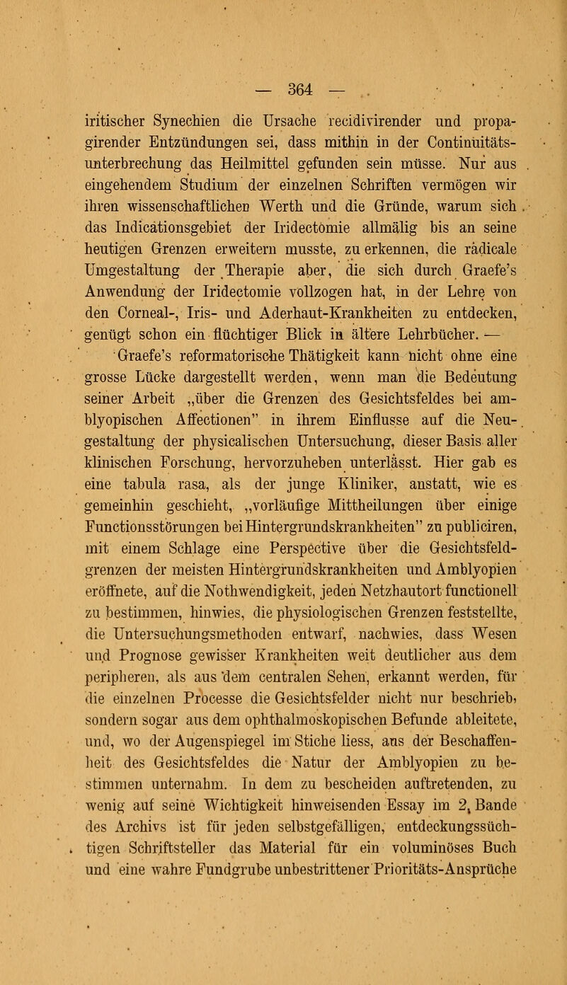 iritischer Synechien die Ursache reeidivirender und propa- girender Entzündungen sei, dass mithin in der Continüitäts- unterbrechung das Heilmittel gefunden sein müsse. Nur aus eingehendem Studium der einzelnen Schriften vermögen wir ihren wissenschaftlichen Werth und die Gründe, warum sich das Indicätionsgebiet der Iridectömie allmälig bis an seine heutigen Grenzen erweitern musste, zu erkennen, die rädicale Umgestaltung der Therapie aber, die sich durch Graefe's Anwendung der Iridectömie vollzogen hat, in der Lehre von den Corneal-, Iris- und Aderhaut-Krankheiten zu entdecken, genügt schon ein flüchtiger Blick in ältere Lehrbücher. — Graefe's reformatorische Thätigkeit kann nicht ohne eine grosse Lücke dargestellt werden, wenn man die Bedeutung seiner Arbeit „über die Grenzen des Gesichtsfeldes bei am- blyopischen Affectionen in ihrem Einflüsse auf die Neu- gestaltung der physicalischen Untersuchung, dieser Basis aller klinischen Forschung, hervorzuheben unterlässt. Hier gab es eine tabula rasa, als der junge Kliniker, anstatt, wie es gemeinhin geschieht, „vorläufige Mittheilungen über einige Functionsstörungen bei Hintergrundskrankheiten zu publiciren, mit einem Schlage eine Perspective über die Gesichtsfeld- grenzen der meisten Hintergrundskrankheiten und Amblyopien eröffnete, auf die Notwendigkeit, jeden Netzhautort functionell zu bestimmen, hinwies, die physiologischen Grenzen feststellte, die Untersuchungsmethoden entwarf, nachwies, dass Wesen und Prognose gewisser Krankheiten weit deutlicher aus dem peripheren, als aus 'dem centralen Sehen, erkannt werden, für die einzelnen Processe die Gesichtsfelder nicht nur beschrieb» sondern sogar aus dem ophthalmoskopischen Befunde ableitete, und, wo der Augenspiegel im Stiche Hess, aus der Beschaffen- heit des Gesichtsfeldes die Natur der Amblyopien zu be- stimmen unternahm. In dem zu bescheiden auftretenden, zu wenig auf seine Wichtigkeit hinweisenden Essay im 2, Bande des Archivs ist für jeden selbstgefälligen, entdeckungssüch- tigen Schriftsteller das Material für ein voluminöses Buch und eine wahre Fundgrube unbestrittener Prioritäts-Ansprüche