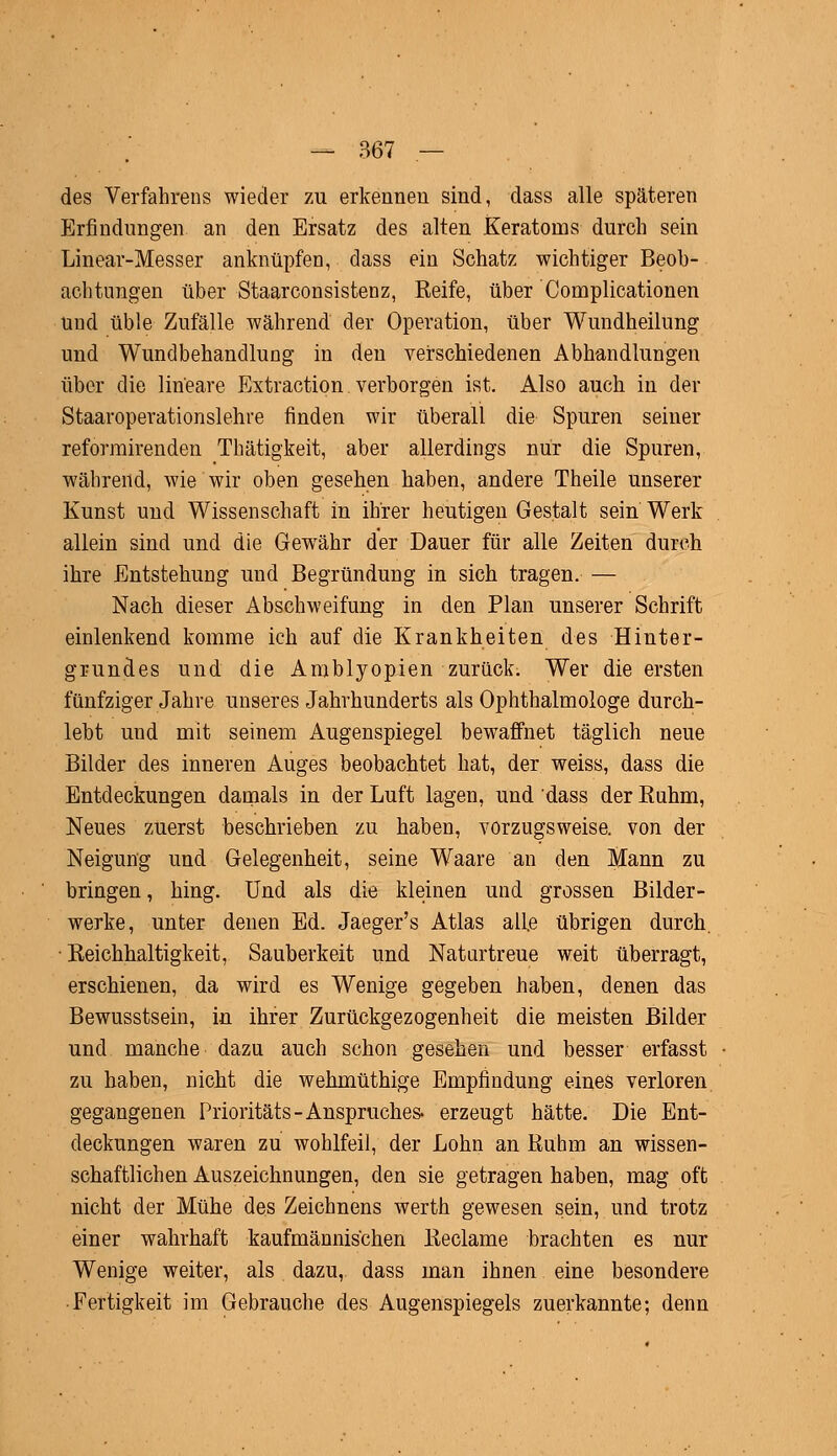 des Verfahrens wieder zu erkennen sind, dass alle späteren Erfindungen an den Ersatz des alten Keratoins durch sein Linear-Messer anknüpfen, dass ein Schatz wichtiger Beob- achtungen über Staarconsistenz, Reife, über Complicationen und üble Zufälle während der Operation, über Wundheilung und Wundbehandlung in den verschiedenen Abhandlungen über die lineare Extraction verborgen ist. Also auch in der Staaroperationslehre finden wir überall die Spuren seiner reforrairenden Thätigkeit, aber allerdings nur die Spuren, während, wie wir oben gesehen haben, andere Theile unserer Kunst und Wissenschaft in ihrer heutigen Gestalt sein Werk allein sind und die Gewähr der Dauer für alle Zeiten durch ihre Entstehung und Begründung in sich tragen. — Nach dieser Abschweifung in den Plan unserer Schrift einlenkend komme ich auf die Krankheiten des Hinter- grundes und die Amblyopien zurück. Wer die ersten fünfziger Jahre unseres Jahrhunderts als Ophthalmologe durch- lebt und mit seinem Augenspiegel bewaffnet täglich neue Bilder des inneren Auges beobachtet hat, der weiss, dass die Entdeckungen damals in der Luft lagen, und dass der Ruhm, Neues zuerst beschrieben zu haben, vorzugsweise, von der Neigung und Gelegenheit, seine Waare an den Mann zu bringen, hing. Und als die kleinen und grossen Bilder- werke, unter denen Ed. Jaeger's Atlas alfe übrigen durch. Reichhaltigkeit, Sauberkeit und Natartreue weit überragt, erschienen, da wird es Wenige gegeben haben, denen das Bewusstsein, in ihrer Zurückgezogenheit die meisten Bilder und manche dazu auch schon gesehen und besser erfasst zu haben, nicht die wehmüthige Empfindung eines verloren gegangenen Prioritäts-Anspruches- erzeugt hätte. Die Ent- deckungen waren zu wohlfeil, der Lohn an Ruhm an wissen- schaftlichen Auszeichnungen, den sie getragen haben, mag oft nicht der Mühe des Zeichnens werth gewesen sein, und trotz einer wahrhaft kaufmännischen Reclame brachten es nur Wenige weiter, als dazu, dass man ihnen eine besondere Fertigkeit im Gebrauche des Augenspiegels zuerkannte; denn