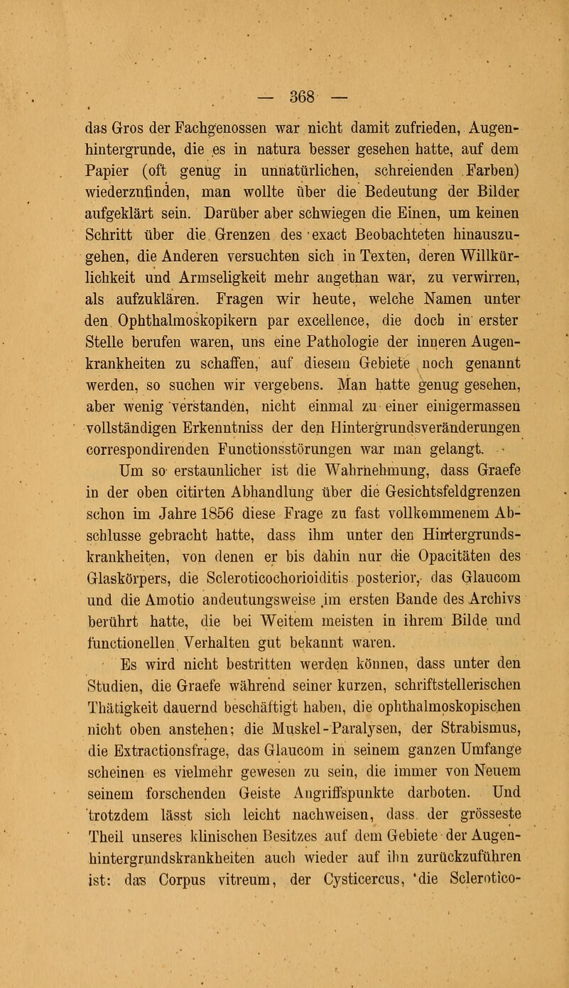 das Gros der Fachgenossen war nicht damit zufrieden, Augen- hintergrunde, die es in natura besser gesehen hatte, auf dem Papier (oft genüg in unnatürlichen, schreienden Farben) wiederzufinden, man wollte über die Bedeutung der Bilder aufgeklärt sein. Darüber aber schwiegen die Einen, um keinen Schritt über die. Grenzen desexact Beobachteten hinauszu- gehen, die Anderen versuchten sich in Texten, deren Willkür- lichkeit und Armseligkeit mehr angethan war, zu verwirren, als aufzuklären. Fragen wir heute, welche Namen unter den Ophthalmoskopikern par excellence, die doch in erster Stelle berufen waren, uns eine Pathologie der inneren Augen- krankheiten zu schaffen, auf diesem Gebiete ,noch genannt werden, so suchen wir vergebens. Man hatte genug gesehen, aber wenig verstanden, nicht einmal zu einer einigermassen vollständigen Erkenntniss der den Hintergrundsveränderungen correspondirenden Functionsstörungen war man gelangt. • Um so erstaunlicher ist die Wahrnehmung, dass Graefe in der oben citirten Abhandlung über die Gesichtsfeldgrenzen schon im Jahre 1856 diese Frage zu fast vollkommenem Ab- schlüsse gebracht hatte, dass ihm unter den Hirrtergrunds- krankheiten, von denen er bis dahin nur die Opacitäten des Glaskörpers, die Scleroticochorioiditis posterior,- das Glaucom und die Amotio andeutungsweise ,im ersten Bande des Archivs berührt hatte, die bei Weitem meisten in ihrem Bilde und functionellen Verhalten gut bekannt waren. Es wird nicht bestritten werden können, dass unter den Studien, die Graefe während seiner kurzen, schriftstellerischen Thätigkeit dauernd beschäftigt haben, die ophthalmoskopischen nicht oben anstehen; die Muskel-Paralysen, der Strabismus, die Extractionsfrage, das Glaucom in seinem ganzen Umfange scheinen es vielmehr gewesen zu sein, die immer von Neuem seinem forschenden Geiste Angriffspunkte darboten. Und trotzdem lässt sich leicht nachweisen, dass. der grosseste Theil unseres klinischen Besitzes auf dem Gebiete der Augen- hintergrundskrankheiten auch wieder auf ihn zurückzuführen ist: das Corpus vitreüm, der Cysticercus, 'die Sclerotico-