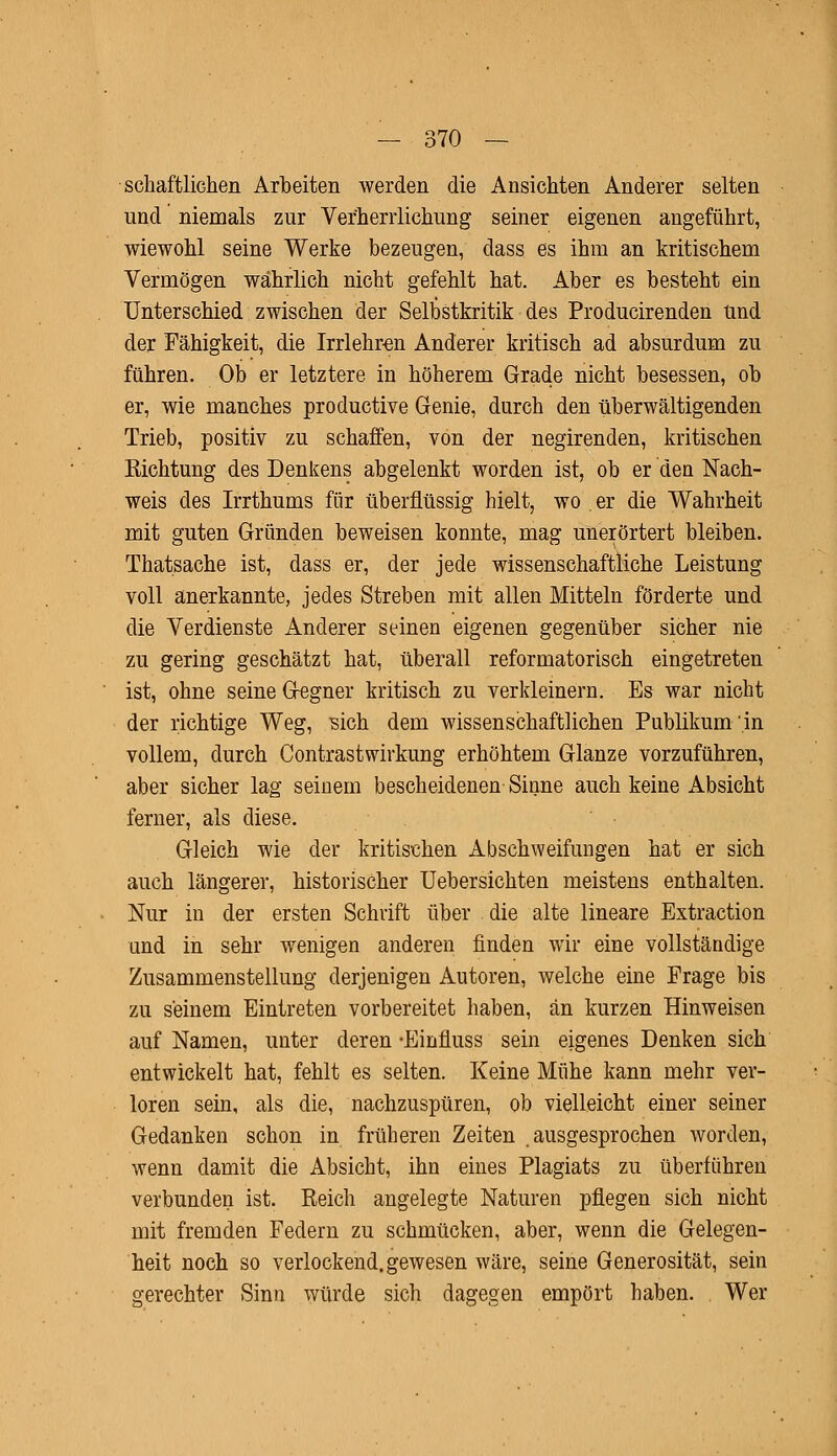 scliaftÜGhen Arbeiten werden die Ansichten Anderer selten und niemals zur Verherrlichung seiner eigenen angeführt, wiewohl seine Werke bezeugen, dass es ihm an kritischem Vermögen wahrlich nicht gefehlt hat. Aber es besteht ein Unterschied zwischen der Selbstkritik des Producirenden und der Fähigkeit, die Irrlehren Anderer kritisch ad absurdum zu führen. Ob er letztere in höherem Grade nicht besessen, ob er, wie manches productive Genie, durch den überwältigenden Trieb, positiv zu schaffen, von der negirenden, kritischen Eichtung des Denkens abgelenkt worden ist, ob er den Nach- weis des Irrthums für überflüssig hielt, wo . er die Wahrheit mit guten Gründen beweisen konnte, mag unerörtert bleiben. Thatsache ist, dass er, der jede wissenschaftliche Leistung voll anerkannte, jedes Streben mit allen Mitteln förderte und die Verdienste Anderer seinen eigenen gegenüber sicher nie zu gering geschätzt hat, überall reformatorisch eingetreten ist, ohne seine Gegner kritisch zu verkleinern. Es war nicht der richtige Weg, sich dem wissenschaftlichen Publikum in vollem, durch Contrastwirkung erhöhtem Glänze vorzuführen, aber sicher lag seinem bescheidenen Sinne auch keine Absicht ferner, als diese. Gleich wie der kritischen Abschweifungen hat er sich auch längerer, historischer Uebersichten meistens enthalten. Nur in der ersten Schrift über . die alte lineare Extraction und in sehr wenigen anderen finden wir eine vollständige Zusammenstellung derjenigen Autoren, welche eine Frage bis zu seinem Eintreten vorbereitet haben, an kurzen Hinweisen auf Namen, unter deren -Einfluss sein eigenes Denken sich entwickelt hat, fehlt es selten. Keine Mühe kann mehr ver- loren sein, als die, nachzuspüren, ob vielleicht einer seiner Gedanken schon in früheren Zeiten ausgesprochen worden, wenn damit die Absicht, ihn eines Plagiats zu überführen verbunden ist. Eeich angelegte Naturen pflegen sich nicht mit fremden Federn zu schmücken, aber, wenn die Gelegen- heit noch so verlockend, gewesen wäre, seine Generosität, sein gerechter Sinn würde sich dagegen empört haben. Wer