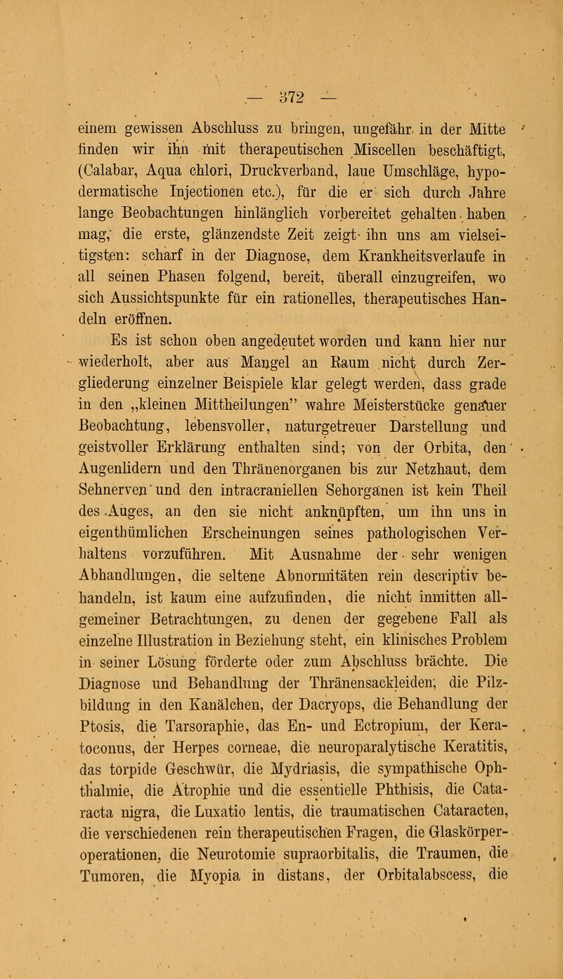 einem gewissen Abschluss zu bringen, ungefähr, in der Mitte finden wir ihn mit therapeutischen Miscellen beschäftigt, (Calabar, Aqua chlori, Druckverband, laue Umschläge, hypo- dermatische Injectionen etc.), für die er sich durch Jahre lange Beobachtungen hinlänglich vorbereitet gehalten. haben mag, die erste, glänzendste Zeit zeigt- ihn uns am vielsei- tigsten: scharf in der Diagnose, dem Krankheitsverlaufe in all seinen Phasen folgend, bereit, überall einzugreifen, wo sich Aussichtspunkte für ein rationelles, therapeutisches Han- deln eröffnen. Es ist schon oben angedeutet worden und kann hier nur wiederholt, aber aus Mangel an Raum nicht durch Zer- gliederung einzelner Beispiele klar gelegt werden, dass grade in den „kleinen Mittheilungen wahre Meisterstücke genauer Beobachtung, lebensvoller, naturgetreuer Darstellung und geistvoller Erklärung enthalten sind; von der Orbita, den' Augenlidern und den Thränenorganen bis zur Netzhaut, dem Sehnerven' und den intracraniellen Sehorganen ist kein Theil des .Auges, an den sie nicht anknüpften, um ihn uns in eigenthümlichen Erscheinungen seines pathologischen Ver- haltens vorzuführen. Mit Ausnahme der • sehr wenigen Abhandlungen, die seltene Abnormitäten rein descriptiv be- handeln, ist kaum eine aufzufinden, die nicht inmitten all- gemeiner Betrachtungen, zu denen der gegebene Fall als einzelne Illustration in Beziehung steht, ein klinisches Problem in seiner Lösung förderte oder zum Abschluss brächte. Die Diagnose und Behandlung der Thränensackleiden; die Pilz- bildung in den Kanälchen, der Dacryops, die Behandlung der Ptosis, die Tarsoraphie, das En- und Ectropium, der Kera- toconus, der Herpes corneae, die neuroparalytische Keratitis, das torpide Geschwür, die Mydriasis, die sympathische Oph- thalmie, die Atrophie und die essentielle Phthisis, die Cata- racta nigra, die Luxatio lentis, die traumatischen Cataracten, die verschiedenen rein therapeutischen Fragen, die Glaskörper- operationen,, die Neurotomie supraorbitalis, die Traumen, die Tumoren, die Myopia in distans, der Orbitalabscess, die