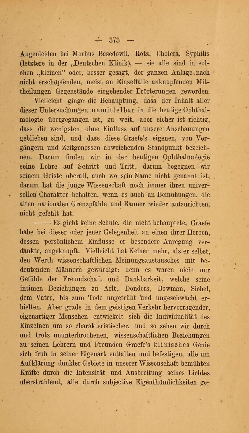 Augenleiden bei Morbus Basedowii, Kotz, Cholera, Syphilis (letztere in der „Deutschen Klinik), — sie alle sind in sol- chen „kleinen oder, besser gesagt, der ganzen Anlage.nach nicht erschöpfenden, meist an Einzelfälle anknüpfenden Mit- theilungen Gegenstände eingehender Erörterungen geworden. Vielleicht ginge die Behauptung, dass der Inhalt aller dieser Untersuchungen unmittelbar in die heutige Ophthal- mologie übergegangen ist, zu weit, aber sicher ist richtig, dass die wenigsten ohne Einfluss auf unsere Anschauungen geblieben sind, und dass diese Graefe's eigenen, von Vor- gängern und Zeitgenossen abweichenden Standpunkt bezeich- nen. Darum rinden wir in der heutigen Ophthalmologie seine Lehre auf Schritt und Tritt, darum begegnen wir seinem Geiste überall, auch wo sein Name nicht genannt ist, darum hat die junge Wissenschaft noch immer ihren univer- sellen Charakter behalten, wenn es auch an Bemühungen, die alten nationalen Grenzpfähle und Banner wieder aufzurichten, nicht gefehlt hat. — — Es giebt keine Schule, die nicht behauptete, Graefe habe bei dieser oder jener Gelegenheit an einen ihrer Heroen, dessen persönlichem Einflüsse er besondere Anregung ver- dankte, angeknüpft. Vielleicht hat Keiner mehr, als er selbst, den Werth wissenschaftlichen Meinungsaustausches mit be- deutenden Männern gewürdigt; denn es waren nicht nur Gefühle der Freundschaft und Dankbarkeit, welche seine intimen Beziehungen zu Arlt, Donders, Bowman, Sichel, dem Vater, bis zum Tode ungetrübt und ungeschwächt er- hielten. Aber grade in dem geistigen Verkehr hervorragender, eigenartiger Menschen entwickelt sich die Individualität des Einzelnen um so charakteristischer, und so sehen wir durch und trotz ununterbrochenen, wissenschaftlichen Beziehungen zu seinen Lehrern und Freunden Graefe's klinisches Genie sich früh in seiner Eigenart entfalten und befestigen, alle um Aufklärung dunkler Gebiete in unserer Wissenschaft bemühten Kräfte durch die Intensität und Ausbreitung seines Lichtes überstrahlend, alle durch subjective Eigenthümlichkeiten ge-