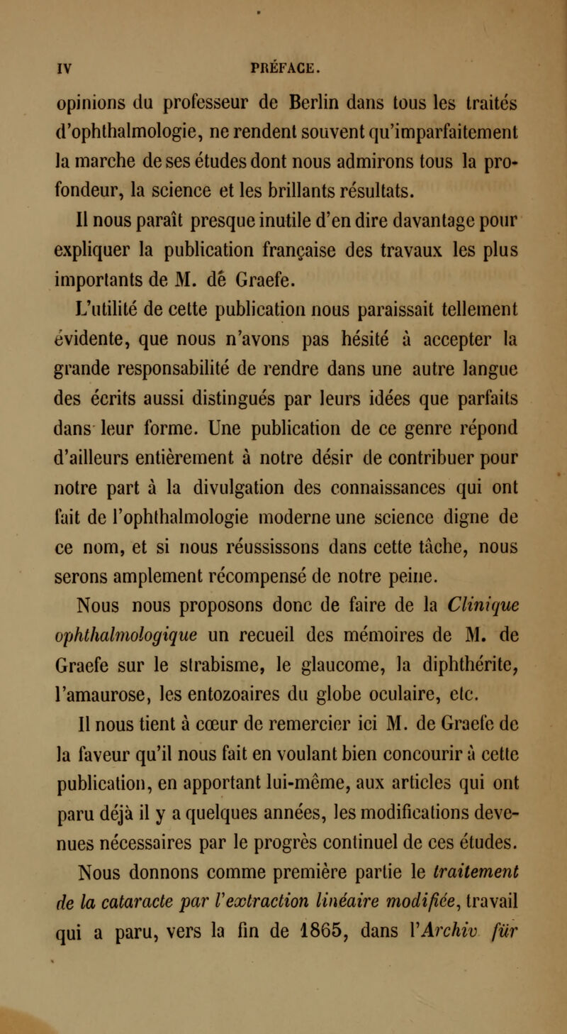 opinions du professeur de Berlin dans tous les traités d'ophthalmologie, ne rendent souvent qu'imparfaitement la marche de ses études dont nous admirons tous la pro- fondeur, la science et les brillants résultats. Il nous paraît presque inutile d'en dire davantage pour expliquer la publication française des travaux les plus importants de M. de Graefe. L'utilité de cette publication nous paraissait tellement évidente, que nous n'avons pas hésité à accepter la grande responsabilité de rendre dans une autre langue des écrits aussi distingués par leurs idées que parfaits dans leur forme. Une publication de ce genre répond d'ailleurs entièrement à notre désir de contribuer pour notre part à la divulgation des connaissances qui ont fait de l'ophthalmologie moderne une science digne de ce nom, et si nous réussissons dans cette tâche, nous serons amplement récompensé de notre peine. Nous nous proposons donc de faire de la Clinique ophthalmologique un recueil des mémoires de M. de Graefe sur le strabisme, le glaucome, la diphthérite, l'amaurose, les entozoaires du globe oculaire, etc. Il nous tient à cœur de remercier ici M. de Graefe de la faveur qu'il nous fait en voulant bien concourir à cette publication, en apportant lui-même, aux articles qui ont paru déjà il y a quelques années, les modifications deve- nues nécessaires par le progrès continuel de ces études. Nous donnons comme première partie le traitement de la cataracte par Vextraction linéaire modifiée, travail qui a paru, vers la fin de 1865, dans YArchiv fur