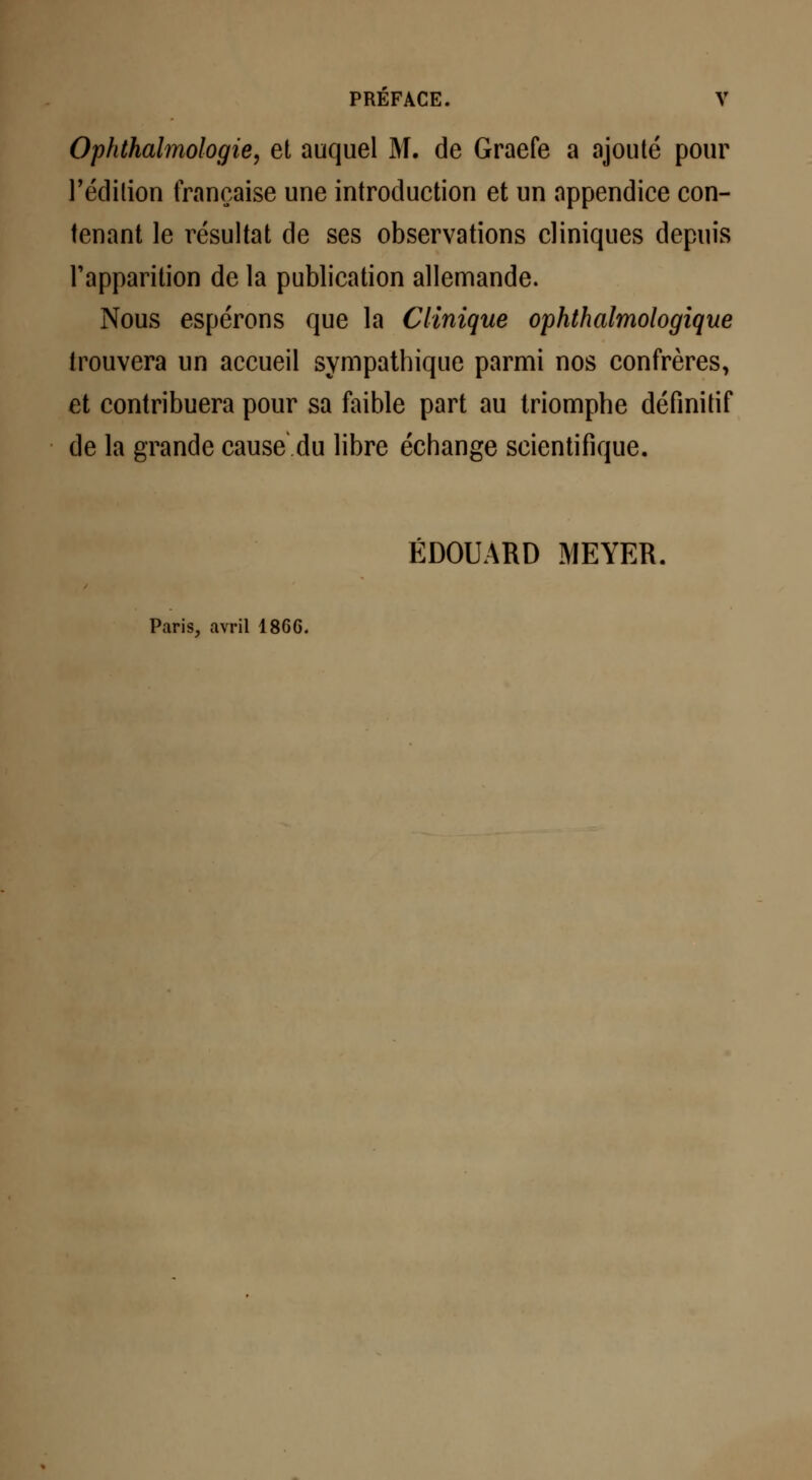 Ophthalmologie, et auquel M. de Graefe a ajouté pour l'édition française une introduction et un appendice con- tenant le résultat de ses observations cliniques depuis l'apparition de la publication allemande. Nous espérons que la Clinique ophthalmologique trouvera un accueil sympathique parmi nos confrères, et contribuera pour sa faible part au triomphe définitif de la grande cause du libre échange scientifique. EDOUARD MEYER. Paris, avril 186G.