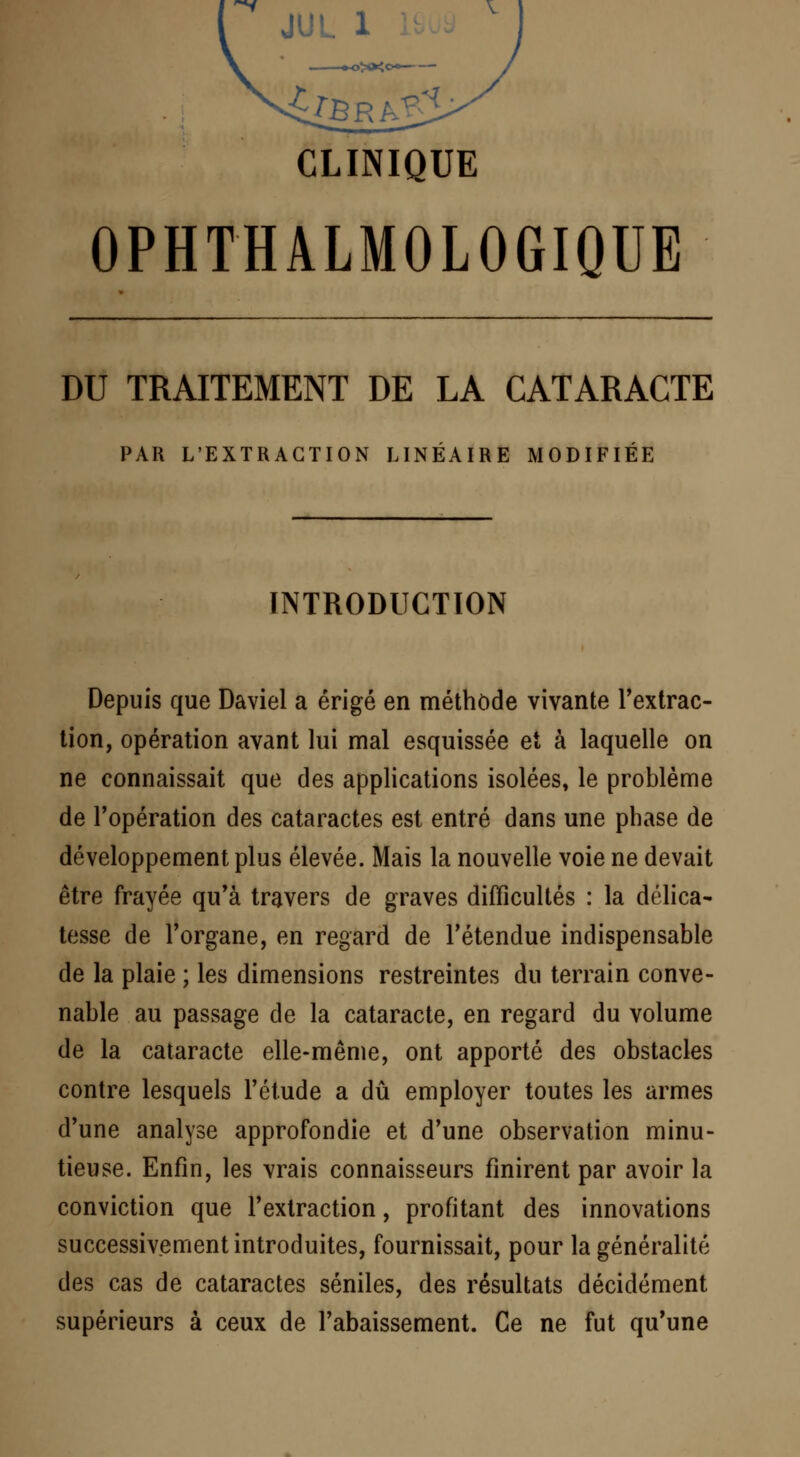 CLINIQUE OPHTHALMOLOGIQUE DU TRAITEMENT DE LA CATARACTE PAR L'EXTRACTION LINÉAIRE MODIFIÉE INTRODUCTION Depuis que Daviel a érigé en méthode vivante l'extrac- tion, opération avant lui mal esquissée et à laquelle on ne connaissait que des applications isolées, le problème de l'opération des cataractes est entré dans une phase de développement plus élevée. Mais la nouvelle voie ne devait être frayée qu'à travers de graves difficultés : la délica- tesse de l'organe, en regard de l'étendue indispensable de la plaie ; les dimensions restreintes du terrain conve- nable au passage de la cataracte, en regard du volume de la cataracte elle-même, ont apporté des obstacles contre lesquels l'étude a dû employer toutes les armes d'une analyse approfondie et d'une observation minu- tieuse. Enfin, les vrais connaisseurs finirent par avoir la conviction que l'extraction, profitant des innovations successivement introduites, fournissait, pour la généralité des cas de cataractes séniles, des résultats décidément supérieurs à ceux de l'abaissement. Ce ne fut qu'une