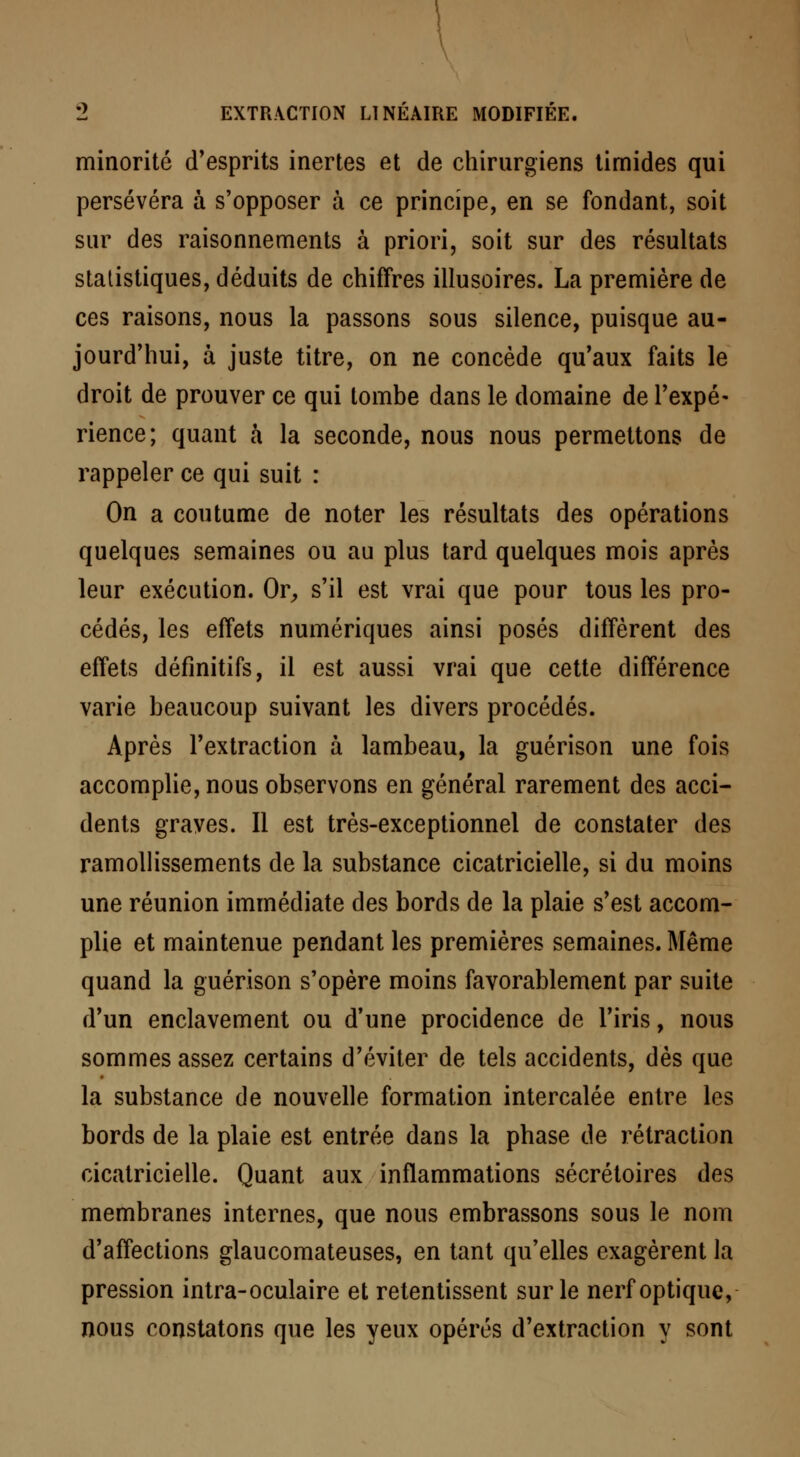 minorité d'esprits inertes et de chirurgiens timides qui persévéra à s'opposer à ce principe, en se fondant, soit sur des raisonnements à priori, soit sur des résultats statistiques, déduits de chiffres illusoires. La première de ces raisons, nous la passons sous silence, puisque au- jourd'hui, à juste titre, on ne concède qu'aux faits le droit de prouver ce qui tombe dans le domaine de l'expé- rience; quant à la seconde, nous nous permettons de rappeler ce qui suit : On a coutume de noter les résultats des opérations quelques semaines ou au plus tard quelques mois après leur exécution. Or, s'il est vrai que pour tous les pro- cédés, les effets numériques ainsi posés diffèrent des effets définitifs, il est aussi vrai que cette différence varie beaucoup suivant les divers procédés. Après l'extraction à lambeau, la guérison une fois accomplie, nous observons en général rarement des acci- dents graves. Il est très-exceptionnel de constater des ramollissements de la substance cicatricielle, si du moins une réunion immédiate des bords de la plaie s'est accom- plie et maintenue pendant les premières semaines. Même quand la guérison s'opère moins favorablement par suite d'un enclavement ou d'une procidence de l'iris, nous sommes assez certains d'éviter de tels accidents, dès que la substance de nouvelle formation intercalée entre les bords de la plaie est entrée dans la phase de rétraction cicatricielle. Quant aux inflammations sécrétoires des membranes internes, que nous embrassons sous le nom d'affections glaucomateuses, en tant qu'elles exagèrent la pression intra-oculaire et retentissent sur le nerf optique, nous constatons que les yeux opérés d'extraction y sont