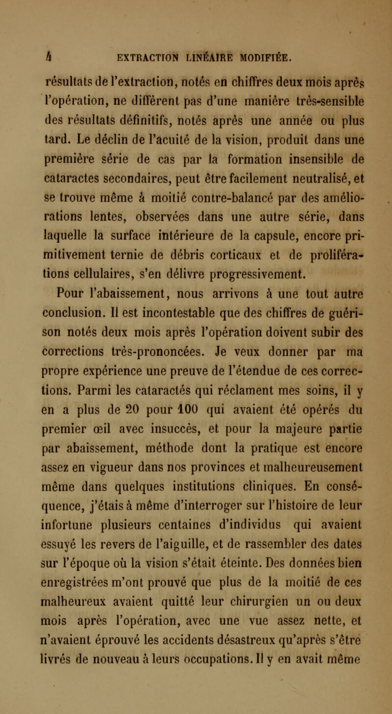 résultats de l'extraction, notés en chiffres deux mois après l'opération, ne diffèrent pas d'une manière très-sensible des résultats définitifs, notés après une année ou plus tard. Le déclin de l'acuité de la vision, produit dans une première série de cas par la formation insensible de cataractes secondaires, peut être facilement neutralisé, et se trouve même à moitié contre-balancé par des amélio- rations lentes, observées dans une autre série, dans laquelle la surface intérieure de la capsule, encore pri- mitivement ternie de débris corticaux et de proliféra- tions cellulaires, s'en délivre progressivement. Pour l'abaissement, nous arrivons à une tout autre conclusion. Il est incontestable que des chiffres de guéri- son notés deux mois après l'opération doivent subir des corrections très-prononcées. Je veux donner par ma propre expérience une preuve de l'étendue de ces correc- tions. Parmi les cataractes qui réclament mes soins, il y en a plus de 20 pour 100 qui avaient été opérés du premier œil avec insuccès, et pour la majeure partie par abaissement, méthode dont la pratique est encore assez en vigueur dans nos provinces et malheureusement même dans quelques institutions cliniques. En consé- quence, j'étais à même d'interroger sur l'histoire de leur infortune plusieurs centaines d'individus qui avaient essuyé les revers de l'aiguille, et de rassembler des dates sur l'époque où la vision s'était éteinte. Des données bien enregistrées m'ont prouvé que plus de la moitié de ces malheureux avaient quitté leur chirurgien un ou deux mois après l'opération, avec une vue assez nette, et n'avaient éprouvé les accidents désastreux qu'après s'être livrés de nouveau à leurs occupations. Il y en avait même